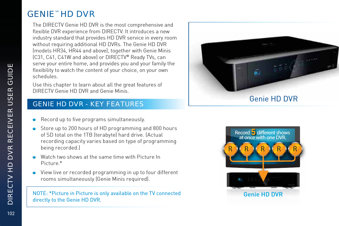 102DIRECTV HD DVR RECEIVER USER GUIDEGENNIEE™ HD DVVVVRThe DIRECTV Genie HD DVR is the most comprehensive and ﬂexible DVR experience from DIRECTV. It introduces a new industry standard that provides HD DVR service in every room without requiring additional HD DVRs. The Genie HD DVR (models HR34, HR44 and above), together with Genie Minis (C31, C41, C41W and above) or DIRECTV® Ready TVs, can serve your entire home, and provides you and your family the ﬂexibility to watch the content of your choice, on your own schedules. Use this chapter to learn about all the great features of DIRECTV Genie HD DVR and Genie Minis.GENIE HD DVR - KEY FEATURES  Record up to ﬁve programs simultaneously.  Store up to 200 hours of HD programming and 800 hours of SD total on the 1TB (terabyte) hard drive. (Actual recording capacity varies based on type of programming being recorded.)  Watch two shows at the same time with Picture In Picture.*  View live or recorded programming in up to four different rooms simultaneously (Genie Minis required).NOTE: *Picture in Picture is only available on the TV connected directly to the Genie HD DVR.Genie HD DVRRRRRRRecord       dierent shows at once with one DVR.  Genie HD DVR