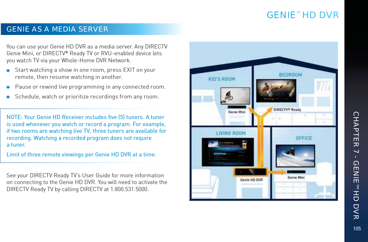 105GENIE AS A MEDIA SERVERYou can use your Genie HD DVR as a media server. Any DIRECTV Genie Mini, or DIRECTV® Ready TV or RVU-enabled device lets you watch TV via your Whole-Home DVR Network.   Start watching a show in one room, press EXIT on your remote, then resume watching in another.  Pause or rewind live programming in any connected room.  Schedule, watch or prioritize recordings from any room. NOTE: Your Genie HD Receiver includes ﬁve (5) tuners. A tuner is used whenever you watch or record a program. For example, if two rooms are watching live TV, three tuners are available for recording. Watching a recorded program does not require  a tuner.Limit of three remote viewings per Genie HD DVR at a time. See your DIRECTV Ready TV’s User Guide for more information on connecting to the Genie HD DVR. You will need to activate the DIRECTV Ready TV by calling DIRECTV at 1.800.531.5000.GGENIE™ HD DVRCHAPTER 7 - GENIE™ HD DVR