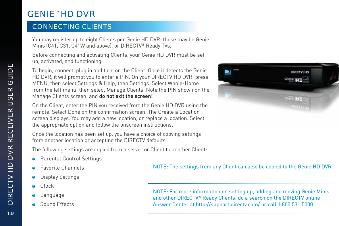 106DIRECTV HD DVR RECEIVER USER GUIDEGENNIEE™ HD DVVVVRCONNECTING CLIENTSYou may register up to eight Clients per Genie HD DVR; these may be Genie Minis (C41, C31, C41W and above), or DIRECTV® Ready TVs.Before connecting and activating Clients, your Genie HD DVR must be set up, activated, and functioning.To begin, connect, plug in and turn on the Client. Once it detects the Genie HD DVR, it will prompt you to enter a PIN. On your DIRECTV HD DVR, press MENU, then select Settings &amp; Help, then Settings. Select Whole-Home from the left menu, then select Manage Clients. Note the PIN shown on the Manage Clients screen, and do not exit the screen!On the Client, enter the PIN you received from the Genie HD DVR using the remote. Select Done on the conﬁrmation screen. The Create a Location screen displays. You may add a new location, or replace a location. Select the appropriate option and follow the onscreen instructions.Once the location has been set up, you have a choice of copying settings from another location or accepting the DIRECTV defaults.The following settings are copied from a server or Client to another Client:  Parental Control Settings Favorite Channels Display Settings Clock Language Sound EffectsNOTE: The settings from any Client can also be copied to the Genie HD DVR.NOTE: For more information on setting up, adding and moving Genie Minis and other DIRECTV® Ready Clients, do a search on the DIRECTV online Answer Center at http://support.directv.com/ or call 1.800.531.5000.