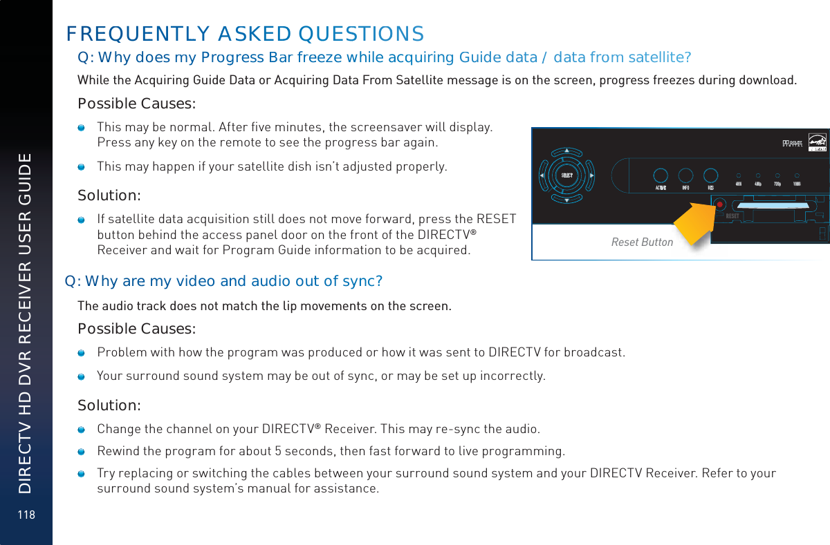 118DIRECTV HD DVR RECEIVER USER GUIDEQ: Whyddoes mmy ProgggressBBarr freeeze wwhhile acqquiringgGuuidee data// data ffroom saatellitee?? While the Acquiring Guide Data or Acquiring Data From Satellite message is on the screen, progress freezes during download.Possible Causes:   This may be normal. After ﬁve minutes, the screensaver will display. Press any key on the remote to see the progress bar again.     This may happen if your satellite dish isn’t adjusted properly.Solution:    If satellite data acquisition still does not move forward, press the RESET button behind the access panel door on the front of the DIRECTV® Receiver and wait for Program Guide information to be acquired.Q: Whyy aree my video annnnd auddio outtof syynnc?The audio track does not match the lip movements on the screen.Possible Causes:   Problem with how the program was produced or how it was sent to DIRECTV for broadcast.   Your surround sound system may be out of sync, or may be set up incorrectly.Solution:   Change the channel on your DIRECTV® Receiver. This may re-sync the audio.   Rewind the program for about 5 seconds, then fast forward to live programming.   Try replacing or switching the cables between your surround sound system and your DIRECTV Receiver. Refer to your surround sound system’s manual for assistance.FREEQUEENTLLLLY AASSKKEDDD QUUUESSTIIOONSSELECTACTIVE INFO RES 480i 480p 720p 1080iRESETRReset Button