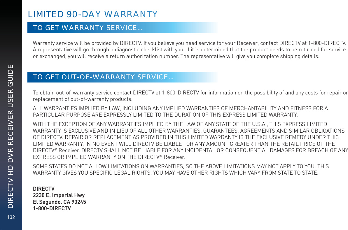 132DIRECTV HD DVR RECEIVER USER GUIDETO GET WARRANTY SERVICE...Warranty service will be provided by DIRECTV. If you believe you need service for your Receiver, contact DIRECTV at 1-800-DIRECTV. A representative will go through a diagnostic checklist with you. If it is determined that the product needs to be returned for service or exchanged, you will receive a return authorization number. The representative will give you complete shipping details.TO GET OUT-OF-WARRANTY SERVICE...To obtain out-of-warranty service contact DIRECTV at 1-800-DIRECTV for information on the possibility of and any costs for repair or replacement of out-of-warranty products. ALL WARRANTIES IMPLIED BY LAW, INCLUDING ANY IMPLIED WARRANTIES OF MERCHANTABILITY AND FITNESS FOR A PARTICULAR PURPOSE ARE EXPRESSLY LIMITED TO THE DURATION OF THIS EXPRESS LIMITED WARRANTY. WITH THE EXCEPTION OF ANY WARRANTIES IMPLIED BY THE LAW OF ANY STATE OF THE U.S.A., THIS EXPRESS LIMITED WARRANTY IS EXCLUSIVE AND IN LIEU OF ALL OTHER WARRANTIES, GUARANTEES, AGREEMENTS AND SIMILAR OBLIGATIONS OF DIRECTV. REPAIR OR REPLACEMENT AS PROVIDED IN THIS LIMITED WARRANTY IS THE EXCLUSIVE REMEDY UNDER THIS LIMITED WARRANTY. IN NO EVENT WILL DIRECTV BE LIABLE FOR ANY AMOUNT GREATER THAN THE RETAIL PRICE OF THE DIRECTV® Receiver. DIRECTV SHALL NOT BE LIABLE FOR ANY INCIDENTAL OR CONSEQUENTIAL DAMAGES FOR BREACH OF ANY EXPRESS OR IMPLIED WARRANTY ON THE DIRECTV® Receiver. SOME STATES DO NOT ALLOW LIMITATIONS ON WARRANTIES, SO THE ABOVE LIMITATIONS MAY NOT APPLY TO YOU. THIS WARRANTY GIVES YOU SPECIFIC LEGAL RIGHTS. YOU MAY HAVE OTHER RIGHTS WHICH VARY FROM STATE TO STATE.   DIRECTV2230 E. Imperial Hwy El Segundo, CA 90245 1-800-DIRECTVLIMITED 90--DDAAAYY WWAARRRAANNTY