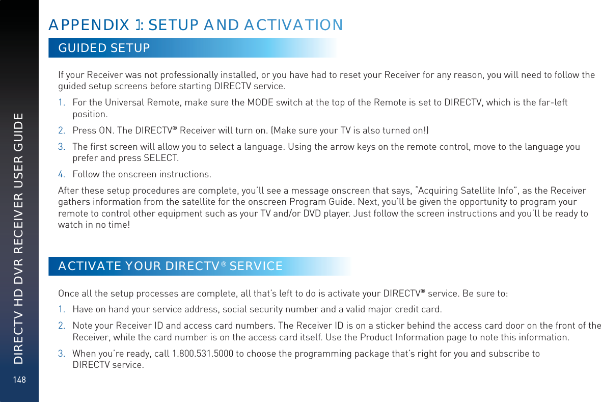 148DIRECTV HD DVR RECEIVER USER GUIDEAPPENNDDIX 11: SEEETTUPP ANND AACTIIVVATTIOONGUIDED SETUPIf your Receiver was not professionally installed, or you have had to reset your Receiver for any reason, you will need to follow the guided setup screens before starting DIRECTV service.1.  For the Universal Remote, make sure the MODE switch at the top of the Remote is set to DIRECTV, which is the far-left position.2.  Press ON. The DIRECTV® Receiver will turn on. (Make sure your TV is also turned on!)3.  The ﬁrst screen will allow you to select a language. Using the arrow keys on the remote control, move to the language you prefer and press SELECT.4.  Follow the onscreen instructions.After these setup procedures are complete, you’ll see a message onscreen that says, “Acquiring Satellite Info”, as the Receiver gathers information from the satellite for the onscreen Program Guide. Next, you’ll be given the opportunity to program your remote to control other equipment such as your TV and/or DVD player. Just follow the screen instructions and you’ll be ready to watch in no time!ACTIVATE YOUR DIRECTV® SERVICEOnce all the setup processes are complete, all that’s left to do is activate your DIRECTV® service. Be sure to:1.  Have on hand your service address, social security number and a valid major credit card.2.  Note your Receiver ID and access card numbers. The Receiver ID is on a sticker behind the access card door on the front of the Receiver, while the card number is on the access card itself. Use the Product Information page to note this information.3.  When you’re ready, call 1.800.531.5000 to choose the programming package that’s right for you and subscribe to  DIRECTV service.