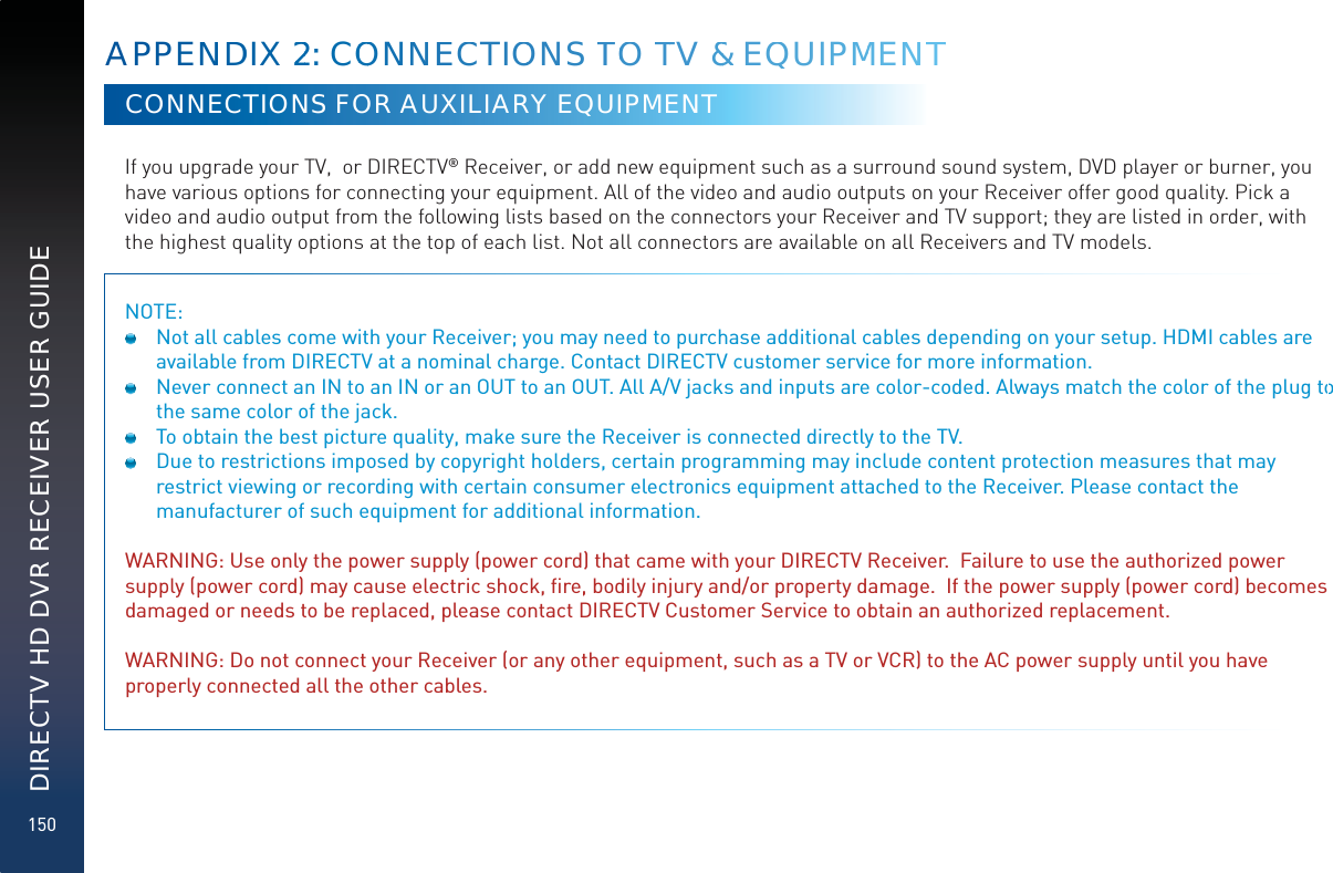 150DIRECTV HD DVR RECEIVER USER GUIDECONNECTIONS FOR AUXILIARY EQUIPMENTIf you upgrade your TV,  or DIRECTV® Receiver, or add new equipment such as a surround sound system, DVD player or burner, you have various options for connecting your equipment. All of the video and audio outputs on your Receiver offer good quality. Pick a video and audio output from the following lists based on the connectors your Receiver and TV support; they are listed in order, with the highest quality options at the top of each list. Not all connectors are available on all Receivers and TV models.NOTE:   Not all cables come with your Receiver; you may need to purchase additional cables depending on your setup. HDMI cables are available from DIRECTV at a nominal charge. Contact DIRECTV customer service for more information.  Never connect an IN to an IN or an OUT to an OUT. All A/V jacks and inputs are color-coded. Always match the color of the plug to the same color of the jack.  To obtain the best picture quality, make sure the Receiver is connected directly to the TV.  Due to restrictions imposed by copyright holders, certain programming may include content protection measures that may restrict viewing or recording with certain consumer electronics equipment attached to the Receiver. Please contact the manufacturer of such equipment for additional information. WARNING: Use only the power supply (power cord) that came with your DIRECTV Receiver.  Failure to use the authorized power supply (power cord) may cause electric shock, ﬁre, bodily injury and/or property damage.  If the power supply (power cord) becomes damaged or needs to be replaced, please contact DIRECTV Customer Service to obtain an authorized replacement.WARNING: Do not connect your Receiver (or any other equipment, such as a TV or VCR) to the AC power supply until you have properly connected all the other cables. APPENNDDIX 222:: COOONNNEECCTIOONS TTOO TTV &amp;&amp; EQQUIPMMENNTT