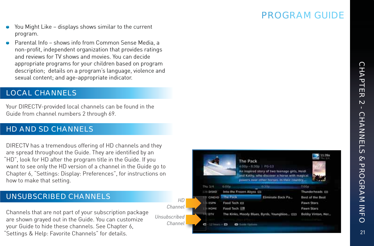 21CHAPTER 2 - CHANNELS &amp; PROGRAM INFOPPRRROOOGRRAM GUIDE  You Might Like – displays shows similar to the current program.   Parental Info – shows info from Common Sense Media, a non-proﬁt, independent organization that provides ratings and reviews for TV shows and movies. You can decide appropriate programs for your children based on program description;  details on a program’s language, violence and sexual content; and age-appropriate indicator.LOCAL CHANNELSYour DIRECTV-provided local channels can be found in the Guide from channel numbers 2 through 69. HD AND SD CHANNELSDIRECTV has a tremendous offering of HD channels and they are spread throughout the Guide. They are identiﬁed by an “HD”, look for HD after the program title in the Guide. If you want to see only the HD version of a channel in the Guide go to Chapter 6, “Settings: Display: Preferences”, for instructions on how to make that setting.UNSUBSCRIBED CHANNELS  Channels that are not part of your subscription package  are shown grayed out in the Guide. You can customize  your Guide to hide these channels. See Chapter 6,  “Settings &amp; Help: Favorite Channels” for details.Unsubscribed ChannelHDChannel