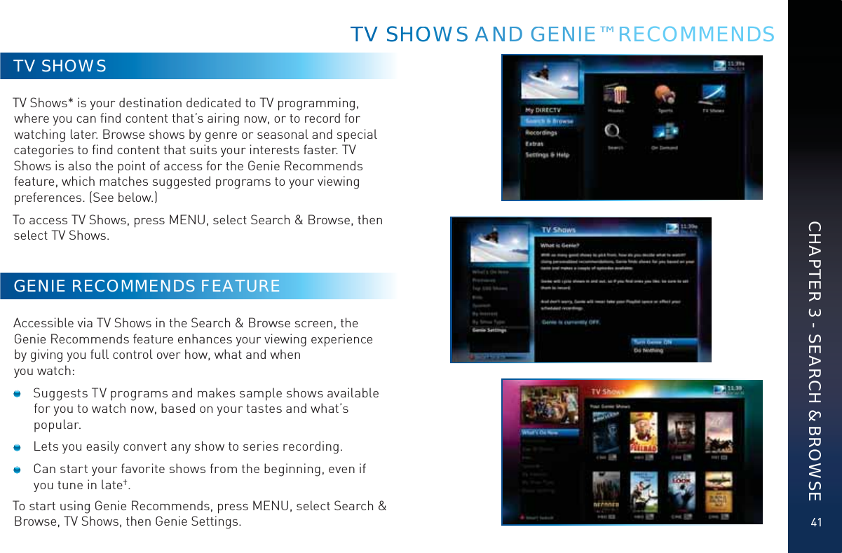 41TV SHOWSTV Shows* is your destination dedicated to TV programming, where you can ﬁnd content that’s airing now, or to record for watching later. Browse shows by genre or seasonal and special categories to ﬁnd content that suits your interests faster. TV Shows is also the point of access for the Genie Recommends feature, which matches suggested programs to your viewing preferences. (See below.)To access TV Shows, press MENU, select Search &amp; Browse, then select TV Shows.GENIE RECOMMENDS FEATUREAccessible via TV Shows in the Search &amp; Browse screen, the Genie Recommends feature enhances your viewing experience by giving you full control over how, what and when you watch:   Suggests TV programs and makes sample shows available for you to watch now, based on your tastes and what’s popular.  Lets you easily convert any show to series recording.  Can start your favorite shows from the beginning, even if you tune in late†.To start using Genie Recommends, press MENU, select Search &amp; Browse, TV Shows, then Genie Settings.TTVV SHHOOWWSS ANNNDD GEENNNIEE™ RRRECOMMENDSCHAPTER 3 - SEARCH &amp; BROWSE