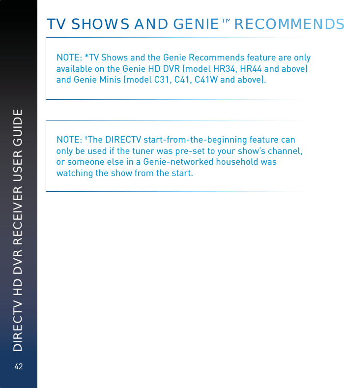 42DIRECTV HD DVR RECEIVER USER GUIDETV SHHOOWWWS AAANDD GGENNIE™™™ RECCCOMMMEENNDDSSNOTE: *TV Shows and the Genie Recommends feature are only available on the Genie HD DVR (model HR34, HR44 and above) and Genie Minis (model C31, C41, C41W and above).NOTE: †The DIRECTV start-from-the-beginning feature can only be used if the tuner was pre-set to your show’s channel, or someone else in a Genie-networked household was watching the show from the start.