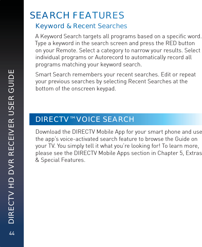 44DIRECTV HD DVR RECEIVER USER GUIDEKeeywwoord &amp; &amp;RRReecenntSSearrchess A Keyword Search targets all programs based on a speciﬁc word. Type a keyword in the search screen and press the RED button on your Remote. Select a category to narrow your results. Select individual programs or Autorecord to automatically record all programs matching your keyword search. Smart Search remembers your recent searches. Edit or repeat your previous searches by selecting Recent Searches at the bottom of the onscreen keypad.DIRECTV™ VOICE SEARCH Download the DIRECTV Mobile App for your smart phone and use the app’s voice-activated search feature to browse the Guide on your TV. You simply tell it what you’re looking for! To learn more, please see the DIRECTV Mobile Apps section in Chapter 5, Extras &amp; Special Features.SEAARRCCH FFEAAATUUURES