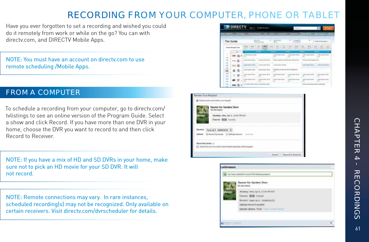61Have you ever forgotten to set a recording and wished you could do it remotely from work or while on the go? You can with  directv.com, and DIRECTV Mobile Apps.NOTE: You must have an account on directv.com to use  remote scheduling /Mobile Apps.FROM A COMPUTERTo schedule a recording from your computer, go to directv.com/tvlistings to see an online version of the Program Guide. Select a show and click Record. If you have more than one DVR in your home, choose the DVR you want to record to and then click Record to Receiver.NOTE: If you have a mix of HD and SD DVRs in your home, make sure not to pick an HD movie for your SD DVR. It will not record.NOTE: Remote connections may vary.  In rare instances, scheduled recording(s) may not be recognized. Only available on certain receivers. Visit directv.com/dvrscheduler for details.RECOOOORDDDINNG FROOMM YYOOURRR CCOOMPUUTEER, PPHONE OR TABLETCHAPTER 4 -  RECORDINGS