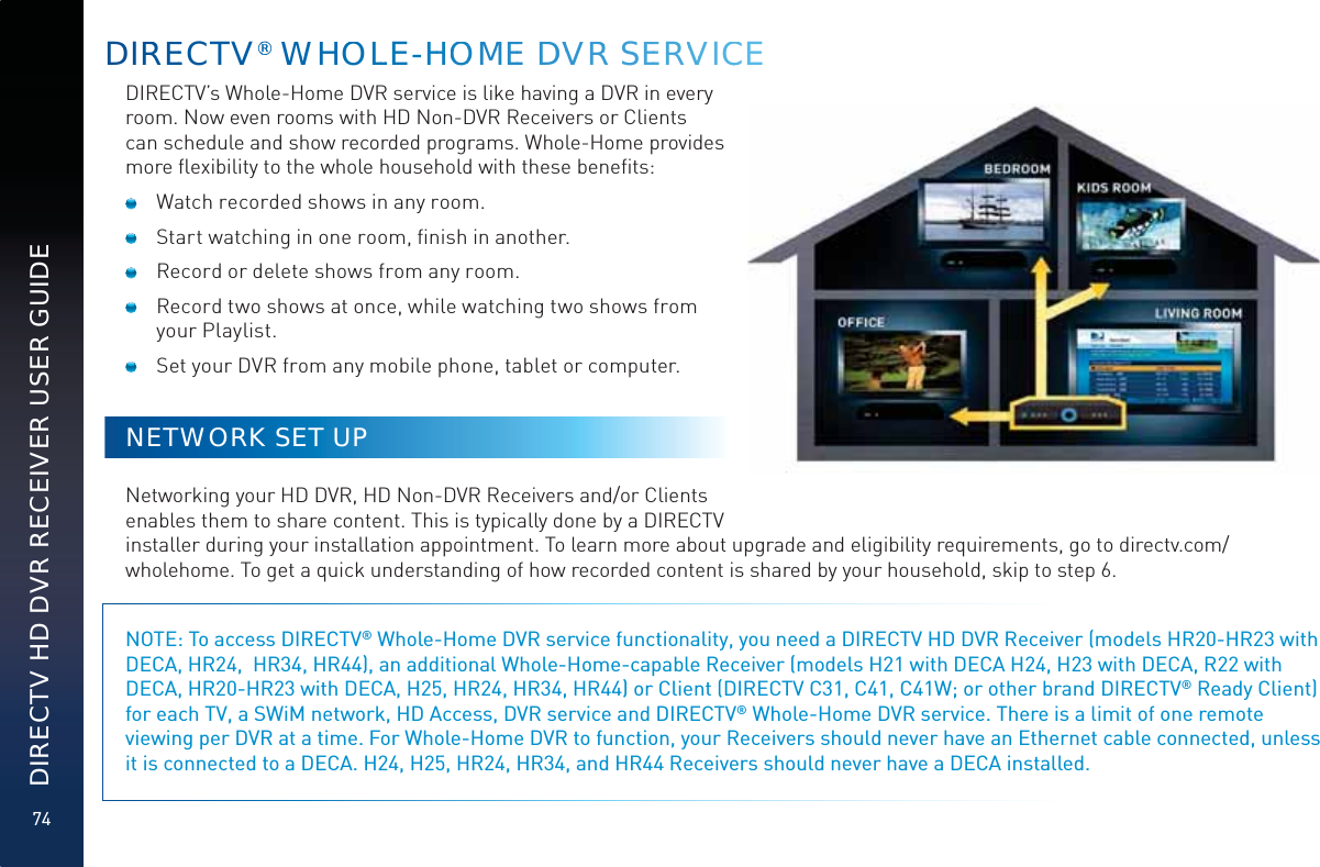 74DIRECTV HD DVR RECEIVER USER GUIDEDIRREECTV®®®® WWHOLLLE-HHHOOMMEE DDVVRR SEERVVVICCCEDIRECTV’s Whole-Home DVR service is like having a DVR in every room. Now even rooms with HD Non-DVR Receivers or Clients can schedule and show recorded programs. Whole-Home provides more ﬂexibility to the whole household with these beneﬁts:  Watch recorded shows in any room.  Start watching in one room, ﬁnish in another.  Record or delete shows from any room.  Record two shows at once, while watching two shows from your Playlist.  Set your DVR from any mobile phone, tablet or computer.NETWORK SET UPNetworking your HD DVR, HD Non-DVR Receivers and/or Clients enables them to share content. This is typically done by a DIRECTV installer during your installation appointment. To learn more about upgrade and eligibility requirements, go to directv.com/wholehome. To get a quick understanding of how recorded content is shared by your household, skip to step 6.NOTE: To access DIRECTV® Whole-Home DVR service functionality, you need a DIRECTV HD DVR Receiver (models HR20-HR23 with DECA, HR24,  HR34, HR44), an additional Whole-Home-capable Receiver (models H21 with DECA H24, H23 with DECA, R22 with DECA, HR20-HR23 with DECA, H25, HR24, HR34, HR44) or Client (DIRECTV C31, C41, C41W; or other brand DIRECTV® Ready Client) for each TV, a SWiM network, HD Access, DVR service and DIRECTV® Whole-Home DVR service. There is a limit of one remote viewing per DVR at a time. For Whole-Home DVR to function, your Receivers should never have an Ethernet cable connected, unless it is connected to a DECA. H24, H25, HR24, HR34, and HR44 Receivers should never have a DECA installed.   