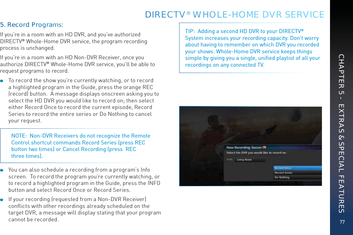 77DIRRECCTTVV® WWHOOOLEE-HHOME DVR SERVICECHAPTER 5 -  EXTRAS &amp; SPECIAL FEATURESTIP:  Adding a second HD DVR to your DIRECTV® System increases your recording capacity. Don’t worry about having to remember on which DVR you recorded your shows. Whole-Home DVR service keeps things simple by giving you a single, uniﬁed playlist of all your recordings on any connected TV.5. Reecoord PProoogramms:If you’re in a room with an HD DVR, and you’ve authorized DIRECTV® Whole-Home DVR service, the program recording process is unchanged. If you’re in a room with an HD Non-DVR Receiver, once you authorize DIRECTV® Whole-Home DVR service, you’ll be able to request programs to record.  To record the show you’re currently watching, or to record a highlighted program in the Guide, press the orange REC (record) button.  A message displays onscreen asking you to select the HD DVR you would like to record on; then select either Record Once to record the current episode, Record Series to record the entire series or Do Nothing to cancel your request. NOTE:  Non-DVR Receivers do not recognize the Remote Control shortcut commands Record Series (press REC button two times) or Cancel Recording (press  REC  three times).  You can also schedule a recording from a program’s Info screen.  To record the program you’re currently watching, or to record a highlighted program in the Guide, press the INFO button and select Record Once or Record Series.  If your recording (requested from a Non-DVR Receiver) conﬂicts with other recordings already scheduled on the target DVR, a message will display stating that your program cannot be recorded.