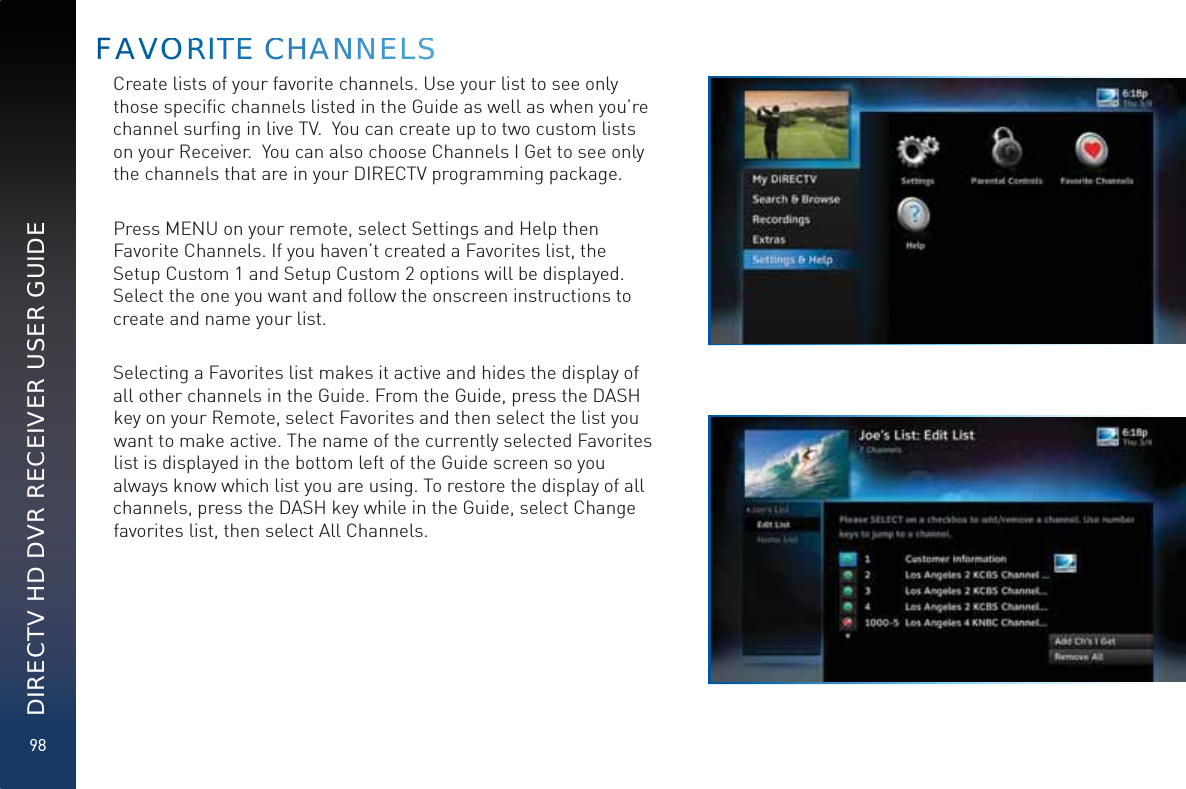98DIRECTV HD DVR RECEIVER USER GUIDECreate lists of your favorite channels. Use your list to see only those speciﬁc channels listed in the Guide as well as when you’re channel surﬁng in live TV.  You can create up to two custom lists on your Receiver.  You can also choose Channels I Get to see only the channels that are in your DIRECTV programming package. Press MENU on your remote, select Settings and Help then Favorite Channels. If you haven’t created a Favorites list, the Setup Custom 1 and Setup Custom 2 options will be displayed. Select the one you want and follow the onscreen instructions to create and name your list.  Selecting a Favorites list makes it active and hides the display of all other channels in the Guide. From the Guide, press the DASH key on your Remote, select Favorites and then select the list you want to make active. The name of the currently selected Favorites list is displayed in the bottom left of the Guide screen so you always know which list you are using. To restore the display of all channels, press the DASH key while in the Guide, select Change favorites list, then select All Channels.FAAVVOORRRITTTEE CCHHANNNNNEELSS