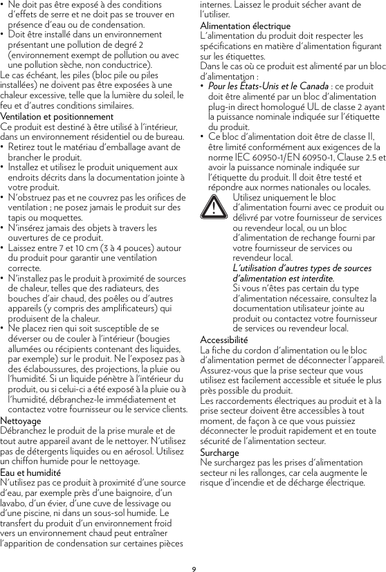 9• Ne doit pas être exposé à des conditions d&apos;effets de serre et ne doit pas se trouver en présence d&apos;eau ou de condensation.• Doit être installé dans un environnement présentant une pollution de degré 2 (environnement exempt de pollution ou avec une pollution sèche, non conductrice).Le cas échéant, les piles (bloc pile ou piles installées) ne doivent pas être exposées à une chaleur excessive, telle que la lumière du soleil, le feu et d&apos;autres conditions similaires.Ventilation et positionnementCe produit est destiné à être utilisé à l&apos;intérieur, dans un environnement résidentiel ou de bureau.• Retirez tout le matériau d&apos;emballage avant de brancher le produit.• Installez et utilisez le produit uniquement aux endroits décrits dans la documentation jointe à votre produit.• N&apos;obstruez pas et ne couvrez pas les orifices de ventilation ; ne posez jamais le produit sur des tapis ou moquettes.• N&apos;insérez jamais des objets à travers les ouvertures de ce produit.• Laissez entre 7 et 10 cm (3 à 4 pouces) autour du produit pour garantir une ventilation correcte.• N&apos;installez pas le produit à proximité de sources de chaleur, telles que des radiateurs, des bouches d&apos;air chaud, des poêles ou d&apos;autres appareils (y compris des amplificateurs) qui produisent de la chaleur.• Ne placez rien qui soit susceptible de se déverser ou de couler à l&apos;intérieur (bougies allumées ou récipients contenant des liquides, par exemple) sur le produit. Ne l&apos;exposez pas à des éclaboussures, des projections, la pluie ou l&apos;humidité. Si un liquide pénètre à l&apos;intérieur du produit, ou si celui-ci a été exposé à la pluie ou à l&apos;humidité, débranchez-le immédiatement et contactez votre fournisseur ou le service clients.NettoyageDébranchez le produit de la prise murale et de tout autre appareil avant de le nettoyer. N&apos;utilisez pas de détergents liquides ou en aérosol. Utilisez un chiffon humide pour le nettoyage.Eau et humiditéN&apos;utilisez pas ce produit à proximité d&apos;une source d&apos;eau, par exemple près d&apos;une baignoire, d&apos;un lavabo, d&apos;un évier, d&apos;une cuve de lessivage ou d&apos;une piscine, ni dans un sous-sol humide. Le transfert du produit d&apos;un environnement froid vers un environnement chaud peut entraîner l&apos;apparition de condensation sur certaines pièces internes. Laissez le produit sécher avant de l&apos;utiliser.Alimentation électriqueL&apos;alimentation du produit doit respecter les spécifications en matière d&apos;alimentation figurant sur les étiquettes.Dans le cas où ce produit est alimenté par un bloc d&apos;alimentation :•Pour les États-Unis et le Canada : ce produit doit être alimenté par un bloc d&apos;alimentation plug-in direct homologué UL de classe 2 ayant la puissance nominale indiquée sur l&apos;étiquette du produit.• Ce bloc d&apos;alimentation doit être de classe II, être limité conformément aux exigences de la norme IEC 60950-1/EN 60950-1, Clause 2.5 et avoir la puissance nominale indiquée sur l&apos;étiquette du produit. Il doit être testé et répondre aux normes nationales ou locales.AccessibilitéLa fiche du cordon d&apos;alimentation ou le bloc d&apos;alimentation permet de déconnecter l&apos;appareil. Assurez-vous que la prise secteur que vous utilisez est facilement accessible et située le plus près possible du produit.Les raccordements électriques au produit et à la prise secteur doivent être accessibles à tout moment, de façon à ce que vous puissiez déconnecter le produit rapidement et en toute sécurité de l&apos;alimentation secteur.SurchargeNe surchargez pas les prises d&apos;alimentation secteur ni les rallonges, car cela augmente le risque d&apos;incendie et de décharge électrique.!Utilisez uniquement le bloc d&apos;alimentation fourni avec ce produit ou délivré par votre fournisseur de services ou revendeur local, ou un bloc d&apos;alimentation de rechange fourni par votre fournisseur de services ou revendeur local.L&apos;utilisation d&apos;autres types de sources d&apos;alimentation est interdite.Si vous n&apos;êtes pas certain du type d&apos;alimentation nécessaire, consultez la documentation utilisateur jointe au produit ou contactez votre fournisseur de services ou revendeur local.