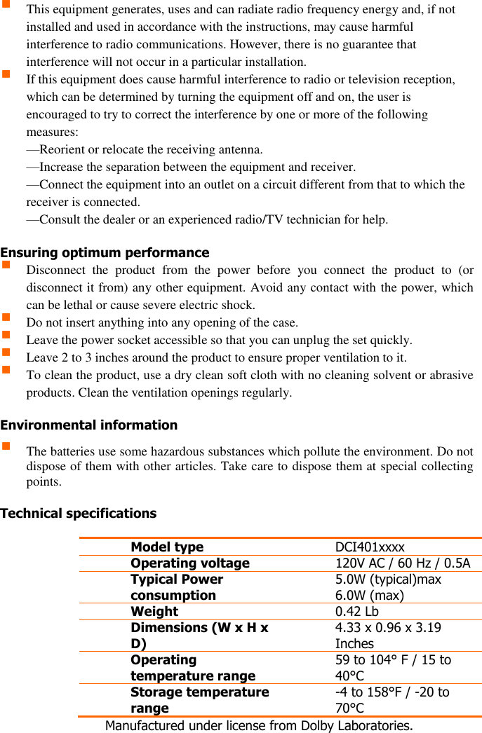  2  This equipment generates, uses and can radiate radio frequency energy and, if not installed and used in accordance with the instructions, may cause harmful interference to radio communications. However, there is no guarantee that interference will not occur in a particular installation.   If this equipment does cause harmful interference to radio or television reception, which can be determined by turning the equipment off and on, the user is encouraged to try to correct the interference by one or more of the following measures:  —Reorient or relocate the receiving antenna.  —Increase the separation between the equipment and receiver.  —Connect the equipment into an outlet on a circuit different from that to which the receiver is connected.  —Consult the dealer or an experienced radio/TV technician for help.  Ensuring optimum performance  Disconnect  the  product  from  the  power  before  you  connect  the  product  to  (or disconnect it from) any other equipment. Avoid any contact with the power, which can be lethal or cause severe electric shock.   Do not insert anything into any opening of the case.  Leave the power socket accessible so that you can unplug the set quickly.  Leave 2 to 3 inches around the product to ensure proper ventilation to it.   To clean the product, use a dry clean soft cloth with no cleaning solvent or abrasive products. Clean the ventilation openings regularly.   Environmental information  The batteries use some hazardous substances which pollute the environment. Do not dispose of them with other articles. Take care to dispose them at special collecting points.  Technical specifications  Model type DCI401xxxx Operating voltage 120V AC / 60 Hz / 0.5A Typical Power consumption 5.0W (typical)max 6.0W (max) Weight 0.42 Lb  Dimensions (W x H x D) 4.33 x 0.96 x 3.19 Inches Operating temperature range 59 to 104° F / 15 to 40°C Storage temperature range -4 to 158°F / -20 to 70°C     Manufactured under license from Dolby Laboratories.   