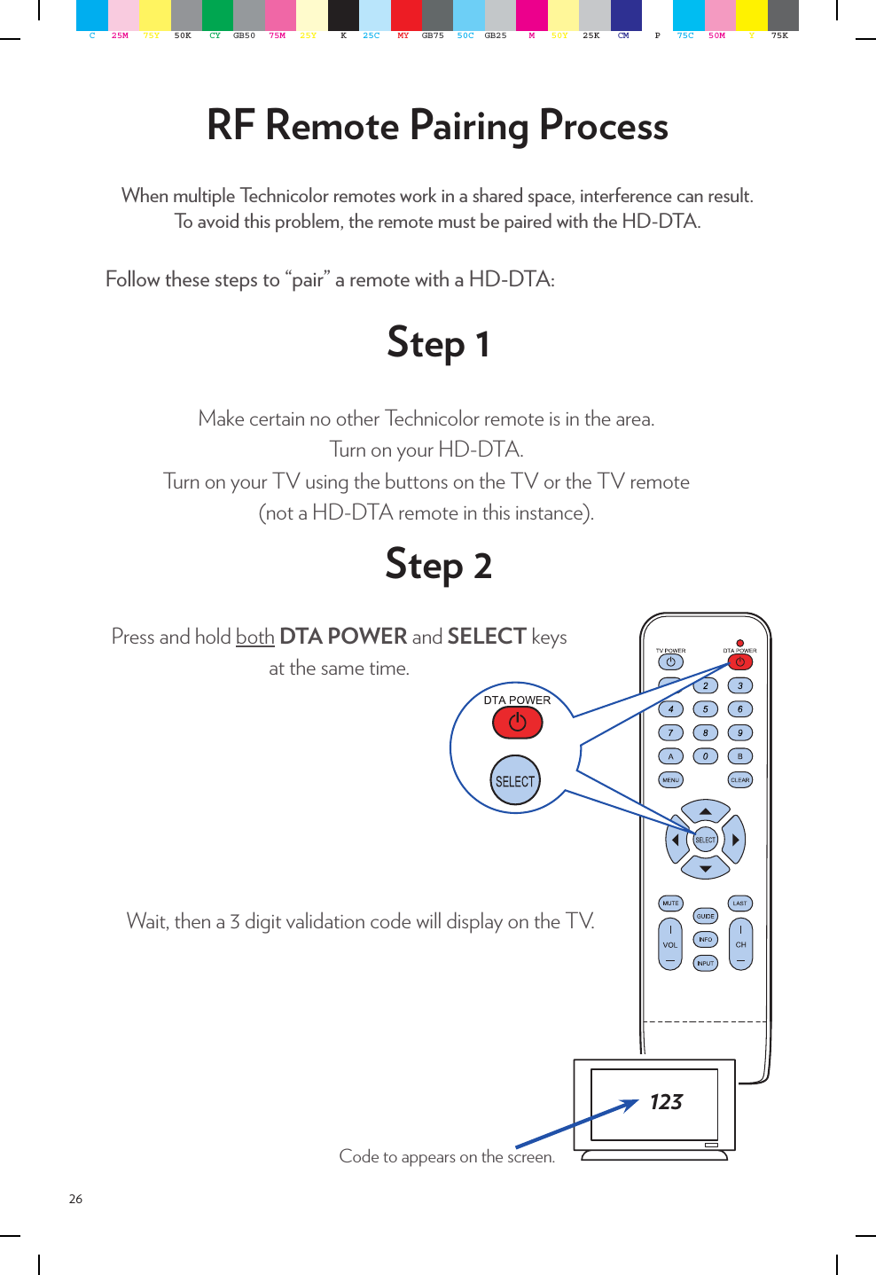 26Follow these steps to “pair” a remote with a HD-DTA:RF Remote Pairing ProcessWhen multiple Technicolor remotes work in a shared space, interference can result.To avoid this problem, the remote must be paired with the HD-DTA.Make certain no other Technicolor remote is in the area. Turn on your HD-DTA.Turn on your TV using the buttons on the TV or the TV remote  (not a HD-DTA remote in this instance).Press and hold both DTA POWER and SELECT keys at the same time. 123Code to appears on the screen.Step 1Step 2Wait, then a 3 digit validation code will display on the TV.C25M 75Y 50K CY GB50 75M 25Y K25C MY GB75 50C GB25 M50Y 25K CM P75C 50M Y75K