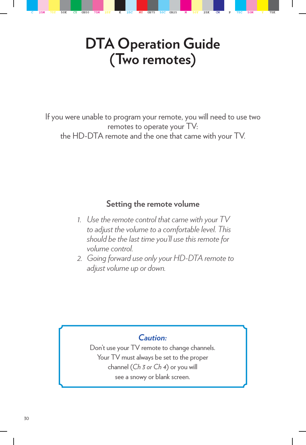 30DTA Operation Guide (Two remotes)If you were unable to program your remote, you will need to use two remotes to operate your TV:  the HD-DTA remote and the one that came with your TV.Setting the remote volume1. UsetheremotecontrolthatcamewithyourTVtoadjustthevolumetoacomfortablelevel.Thisshouldbethelasttimeyou’llusethisremoteforvolumecontrol.2. GoingforwarduseonlyyourHD-DTAremotetoadjustvolumeupordown.Caution:  Don’t use your TV remote to change channels.Your TV must always be set to the proper  channel (Ch 3 or Ch 4) or you will  see a snowy or blank screen.C25M 75Y 50K CY GB50 75M 25Y K25C MY GB75 50C GB25 M50Y 25K CM P75C 50M Y75K