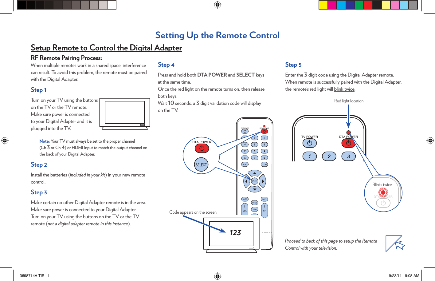 Red light locationRF Remote Pairing Process:When multiple remotes work in a shared space, interference can result. To avoid this problem, the remote must be paired with the Digital Adapter.Step 1Turn on your TV using the buttons on the TV or the TV remote.  Make sure power is connected to your Digital Adapter and it is plugged into the TV.Note: Your TV must always be set to the proper channel  (Ch 3 or Ch 4) or HDMI Input to match the output channel on the back of your Digital Adapter.Step 2Install the batteries (included in your kit) in your new remote control.Step 3Make certain no other Digital Adapter remote is in the area.Make sure power is connected to your Digital Adapter.  Turn on your TV using the buttons on the TV or the TV remote (not a digital adapter remote in this instance).Setting Up the Remote ControlCode appears on the screen.123Step 4Press and hold both DTA POWER and SELECT keys  at the same time.Once the red light on the remote turns on, then release  both keys.Wait 10 seconds, a 3 digit validation code will display  on the TV.Step 5Enter the 3 digit code using the Digital Adapter remote.When remote is successfully paired with the Digital Adapter, the remote’s red light will blink twice.Proceed to back of this page to setup the Remote Control with your television. Setup Remote to Control the Digital AdapterBlinks twice3698714A TIS   1 9/23/11   9:08 AM