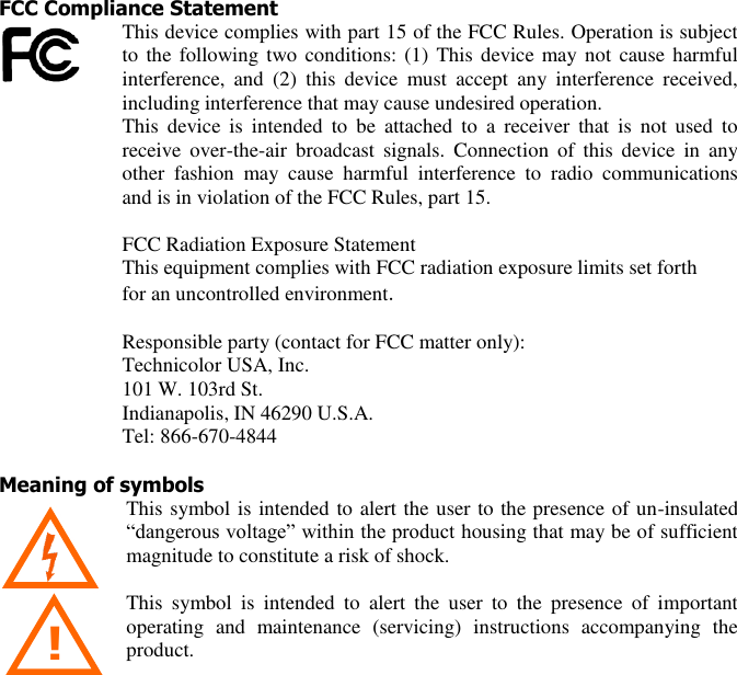  3 !  FCC Compliance Statement This device complies with part 15 of the FCC Rules. Operation is subject to the  following two conditions: (1) This device may not  cause  harmful interference,  and  (2)  this  device  must  accept  any  interference  received, including interference that may cause undesired operation.  This  device  is  intended  to  be  attached  to  a  receiver  that  is  not  used  to receive  over-the-air  broadcast  signals.  Connection  of  this  device  in  any other  fashion  may  cause  harmful  interference  to  radio  communications and is in violation of the FCC Rules, part 15.  FCC Radiation Exposure Statement  This equipment complies with FCC radiation exposure limits set forth  for an uncontrolled environment.  Responsible party (contact for FCC matter only): Technicolor USA, Inc. 101 W. 103rd St. Indianapolis, IN 46290 U.S.A. Tel: 866-670-4844  Meaning of symbols This symbol is intended to alert the user to the presence of un-insulated “dangerous voltage” within the product housing that may be of sufficient magnitude to constitute a risk of shock.    This  symbol  is  intended  to  alert  the  user  to  the  presence  of  important operating  and  maintenance  (servicing)  instructions  accompanying  the product. 