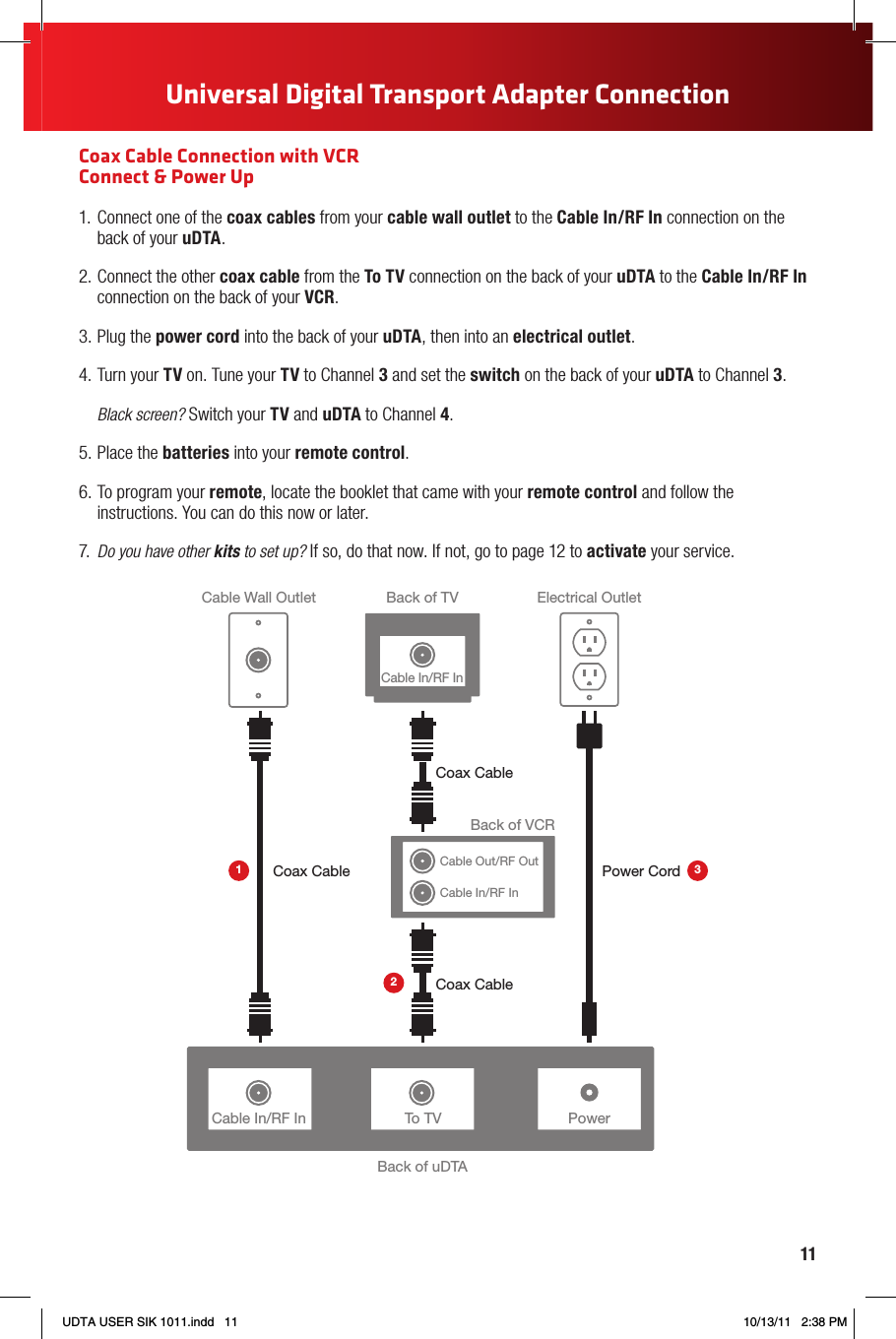 11Universal Digital Transport Adapter ConnectionCoax Cable Connection with VCR  Connect &amp; Power Up1.  Connect one of the coax cables from your cable wall outlet to the Cable In/RF In connection on the back of your uDTA.2. Connect the other coax cable from the To TV connection on the back of your uDTA to the Cable In/RF In connection on the back of your VCR.3. Plug the power cord into the back of your uDTA, then into an electrical outlet.4. Turn your TV on. Tune your TV to Channel 3 and set the switch on the back of your uDTA to Channel 3. Black screen? Switch your TV and uDTA to Channel 4.5. Place the batteries into your remote control.6. To program your remote, locate the booklet that came with your remote control and follow the instructions. You can do this now or later.7.  Do you have other kits to set up? If so, do that now. If not, go to page 12 to activate your service.PowerBack of uDTABack of TVCable Wall Outlet Electrical OutletPower CordCoax CableCoax CableTo TVCable In/RF InBack of VCRCable Out/RF OutCable In/RF InCoax Cable123Cable In/RF InUDTA USER SIK 1011.indd   11 10/13/11   2:38 PM