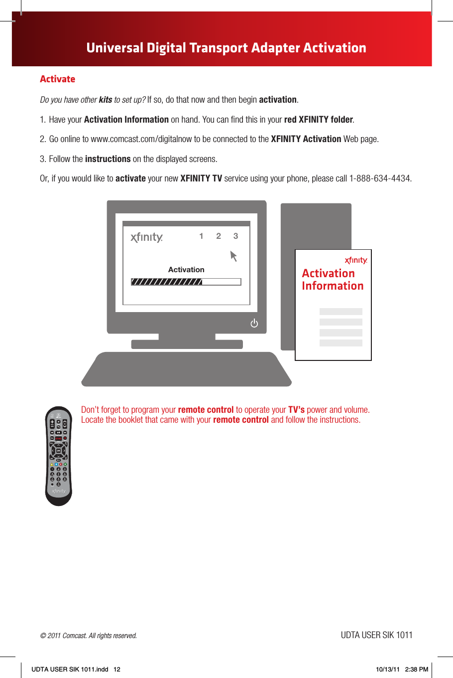 ActivateDo you have other kits to set up? If so, do that now and then begin activation.1.  Have your Activation Information on hand. You can nd this in your red XFINITY folder.2. Go online to www.comcast.com/digitalnow to be connected to the XFINITY Activation Web page.3. Follow the instructions on the displayed screens.Or, if you would like to activate your new XFINITY TV service using your phone, please call 1-888-634-4434.Don’t forget to program your remote control to operate your TV’s power and volume.  Locate the booklet that came with your remote control and follow the instructions.Universal Digital Transport Adapter Activation1 2Activation31 2Activation3Activation Information © 2011 Comcast. All rights reserved. UDTA USER SIK 1011UDTA USER SIK 1011.indd   12 10/13/11   2:38 PM