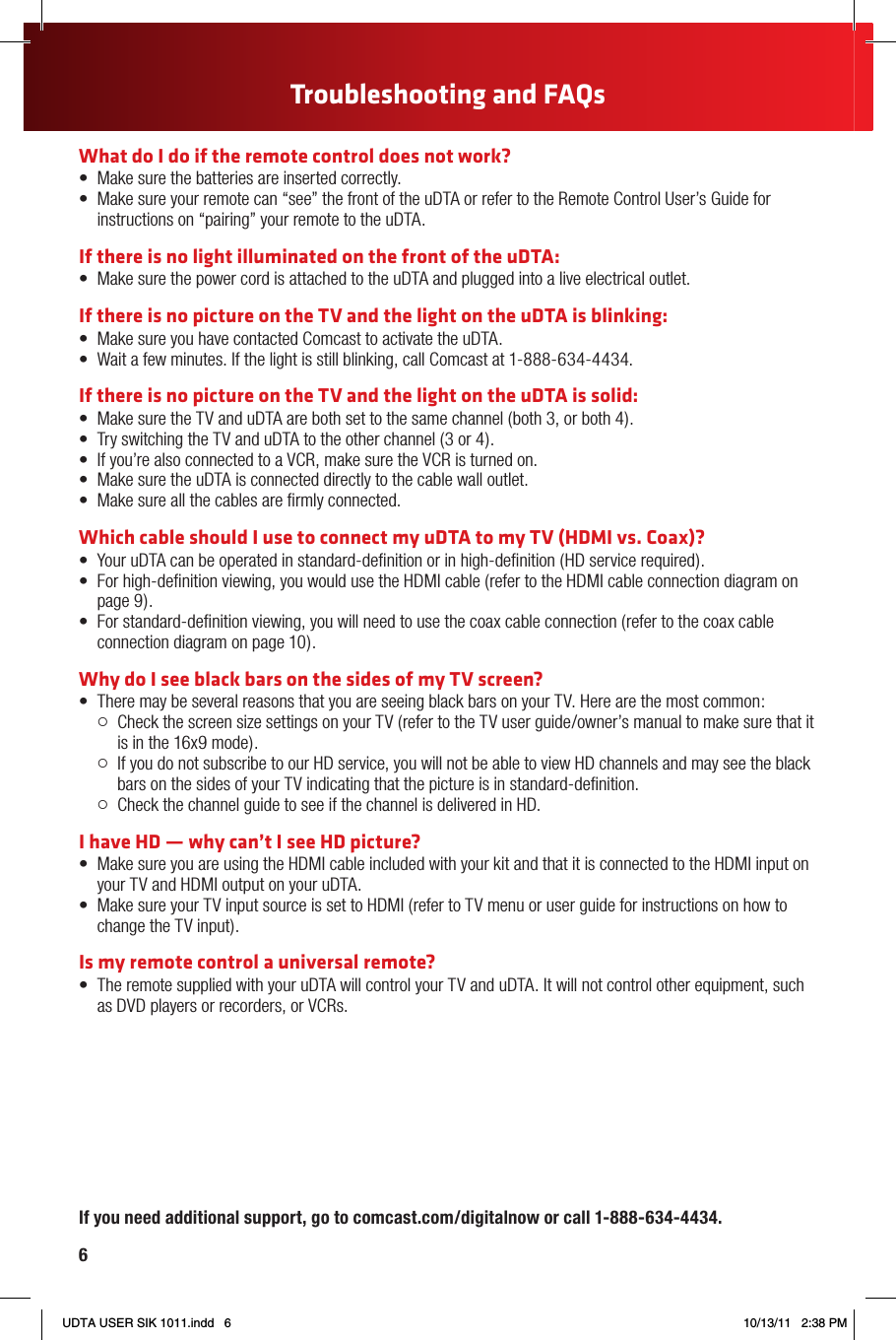 6Troubleshooting and FAQsIf you need additional support, go to comcast.com/digitalnow or call 1-888-634-4434.What do I do if the remote control does not work?•   Make sure the batteries are inserted correctly.•   Make sure your remote can “see” the front of the uDTA or refer to the Remote Control User’s Guide for instructions on “pairing” your remote to the uDTA.If there is no light illuminated on the front of the uDTA:•   Make sure the power cord is attached to the uDTA and plugged into a live electrical outlet.If there is no picture on the TV and the light on the uDTA is blinking:•   Make sure you have contacted Comcast to activate the uDTA.•   Wait a few minutes. If the light is still blinking, call Comcast at 1-888-634-4434.If there is no picture on the TV and the light on the uDTA is solid:•   Make sure the TV and uDTA are both set to the same channel (both 3, or both 4).•   Try switching the TV and uDTA to the other channel (3 or 4).•   If you’re also connected to a VCR, make sure the VCR is turned on.•   Make sure the uDTA is connected directly to the cable wall outlet.•   Make sure all the cables are rmly connected.Which cable should I use to connect my uDTA to my TV (HDMI vs. Coax)?•   Your uDTA can be operated in standard-denition or in high-denition (HD service required).•   For high-denition viewing, you would use the HDMI cable (refer to the HDMI cable connection diagram on page 9).•   For standard-denition viewing, you will need to use the coax cable connection (refer to the coax cable connection diagram on page 10).Why do I see black bars on the sides of my TV screen?•   There may be several reasons that you are seeing black bars on your TV. Here are the most common:   Check the screen size settings on your TV (refer to the TV user guide/owner’s manual to make sure that it is in the 16x9 mode).   If you do not subscribe to our HD service, you will not be able to view HD channels and may see the black bars on the sides of your TV indicating that the picture is in standard‑deﬁnition.   Check the channel guide to see if the channel is delivered in HD.I have HD — why can’t I see HD picture?•   Make sure you are using the HDMI cable included with your kit and that it is connected to the HDMI input on your TV and HDMI output on your uDTA.•   Make sure your TV input source is set to HDMI (refer to TV menu or user guide for instructions on how to change the TV input).Is my remote control a universal remote? •   The remote supplied with your uDTA will control your TV and uDTA. It will not control other equipment, such as DVD players or recorders, or VCRs.THE COMCAST CUSTOMER GUARANTEESince 1963, Comcast has been dreaming big. We bring exciting products and unparalleled choice to  customers across America with our video, high-speed Internet, phone and online services. We push the boundaries of innovation and creativity because we want to exceed our customer’s expectations. We are committed to providing Comcast customers with a consistently superior customer experience. If for any  reason something goes wrong, we will work to resolve the issue quickly and as professionally as we can.We make the following guarantees to our customers:• We will give you a 30-day, money-back guarantee, on our video, voice or high-speed services.  If you’re not satisﬁed with your video, voice or high-speed service and wish to cancel for any reason, you can do so in the ﬁrst 30 days and get your money back. Simply return all equipment in good working order and we’ll refund the monthly recurring fee for your ﬁrst 30 days of service and any charges you paid for standard installation.• We will always be on time within your appointment window or we’ll credit you $20 or give you a free premium channel for three months. As a courtesy, we will call you before we arrive at your home. And if we fail to arrive for a scheduled visit during the appointment window, we will credit you $20 or give you a free premium channel for three months.*• We will resolve routine issues in one visit or we’ll credit you $20 or give you a free premium channel for three months. After the ﬁrst visit to your home, if we do not satisfactorily complete  installation or can’t resolve a routine issue, we will credit you $20 or give you a free premium channel for three months. Additionally, we won’t charge you for a service visit that results from a Comcast equipment  or network problem.*• We will treat you and your home with courtesy and respect. Our technicians will display their Comcast identiﬁcation clearly when they arrive at your home. They will be trained and equipped to  complete the job on the ﬁrst visit. Our Customer Account Executives (CAEs) will be courteous and knowledgeable when you contact us.• We’re here for you, 24 hours a day, 7 days a week to answer questions at your convenience. You can contact us regarding any service-related issue by calling 1-800-XFINITY or in any of the following ways:  Online via Ask Comcast   Live Chat online with a Comcast technician  Online Community Forum   Send us an email and receive a response within 24 hours• We will offer easy-to-understand packages and provide you with a clear bill. Our packages are designed to be straightforward. A call or visit to our website makes it easy to ﬁnd a package that’s right for you. We aim for the same clarity with our bills. You can view your monthly statement and service details anytime by visiting xﬁnity.com.• We will continually offer the best and most video choices. We’re working hard to bring more  choices to our customers instantaneously by using the full power of our advanced private ﬁber network  and decades of television experience. We will use On Demand to bring you dramatically more content choices, including more movies, more sports, more kids programs, more network TV shows and more HD than anyone else.Every Comcast employee is dedicated to meeting the commitments above and to exceeding your expectations. We are working very hard to serve our customers better and listen carefully to their feedback. If you have any thoughts or ideas about this Guarantee or about your experience with us, we invite you to share your feedback with us by visiting xﬁnity.com.The Comcast Customer Guarantee*$25 credit provided in Comcast systems in Illinois.UDTA USER SIK 1011.indd   6 10/13/11   2:38 PM