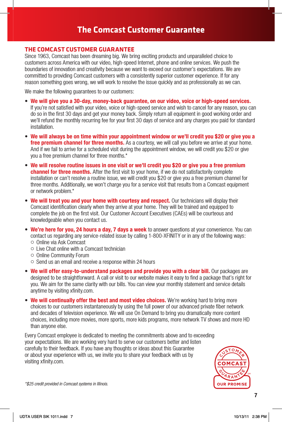 7THE COMCAST CUSTOMER GUARANTEESince 1963, Comcast has been dreaming big. We bring exciting products and unparalleled choice to  customers across America with our video, high-speed Internet, phone and online services. We push the boundaries of innovation and creativity because we want to exceed our customer’s expectations. We are committed to providing Comcast customers with a consistently superior customer experience. If for any  reason something goes wrong, we will work to resolve the issue quickly and as professionally as we can.We make the following guarantees to our customers:• We will give you a 30-day, money-back guarantee, on our video, voice or high-speed services.  If you’re not satisﬁed with your video, voice or high-speed service and wish to cancel for any reason, you can do so in the ﬁrst 30 days and get your money back. Simply return all equipment in good working order and we’ll refund the monthly recurring fee for your ﬁrst 30 days of service and any charges you paid for standard installation.• We will always be on time within your appointment window or we’ll credit you $20 or give you a free premium channel for three months. As a courtesy, we will call you before we arrive at your home. And if we fail to arrive for a scheduled visit during the appointment window, we will credit you $20 or give you a free premium channel for three months.*• We will resolve routine issues in one visit or we’ll credit you $20 or give you a free premium channel for three months. After the ﬁrst visit to your home, if we do not satisfactorily complete  installation or can’t resolve a routine issue, we will credit you $20 or give you a free premium channel for three months. Additionally, we won’t charge you for a service visit that results from a Comcast equipment  or network problem.*• We will treat you and your home with courtesy and respect. Our technicians will display their Comcast identiﬁcation clearly when they arrive at your home. They will be trained and equipped to  complete the job on the ﬁrst visit. Our Customer Account Executives (CAEs) will be courteous and knowledgeable when you contact us.• We’re here for you, 24 hours a day, 7 days a week to answer questions at your convenience. You can contact us regarding any service-related issue by calling 1-800-XFINITY or in any of the following ways:  Online via Ask Comcast   Live Chat online with a Comcast technician  Online Community Forum   Send us an email and receive a response within 24 hours• We will offer easy-to-understand packages and provide you with a clear bill. Our packages are designed to be straightforward. A call or visit to our website makes it easy to ﬁnd a package that’s right for you. We aim for the same clarity with our bills. You can view your monthly statement and service details anytime by visiting xﬁnity.com.• We will continually offer the best and most video choices. We’re working hard to bring more  choices to our customers instantaneously by using the full power of our advanced private ﬁber network  and decades of television experience. We will use On Demand to bring you dramatically more content choices, including more movies, more sports, more kids programs, more network TV shows and more HD than anyone else.Every Comcast employee is dedicated to meeting the commitments above and to exceeding your expectations. We are working very hard to serve our customers better and listen carefully to their feedback. If you have any thoughts or ideas about this Guarantee or about your experience with us, we invite you to share your feedback with us by visiting xﬁnity.com.The Comcast Customer Guarantee*$25 credit provided in Comcast systems in Illinois.UDTA USER SIK 1011.indd   7 10/13/11   2:38 PM