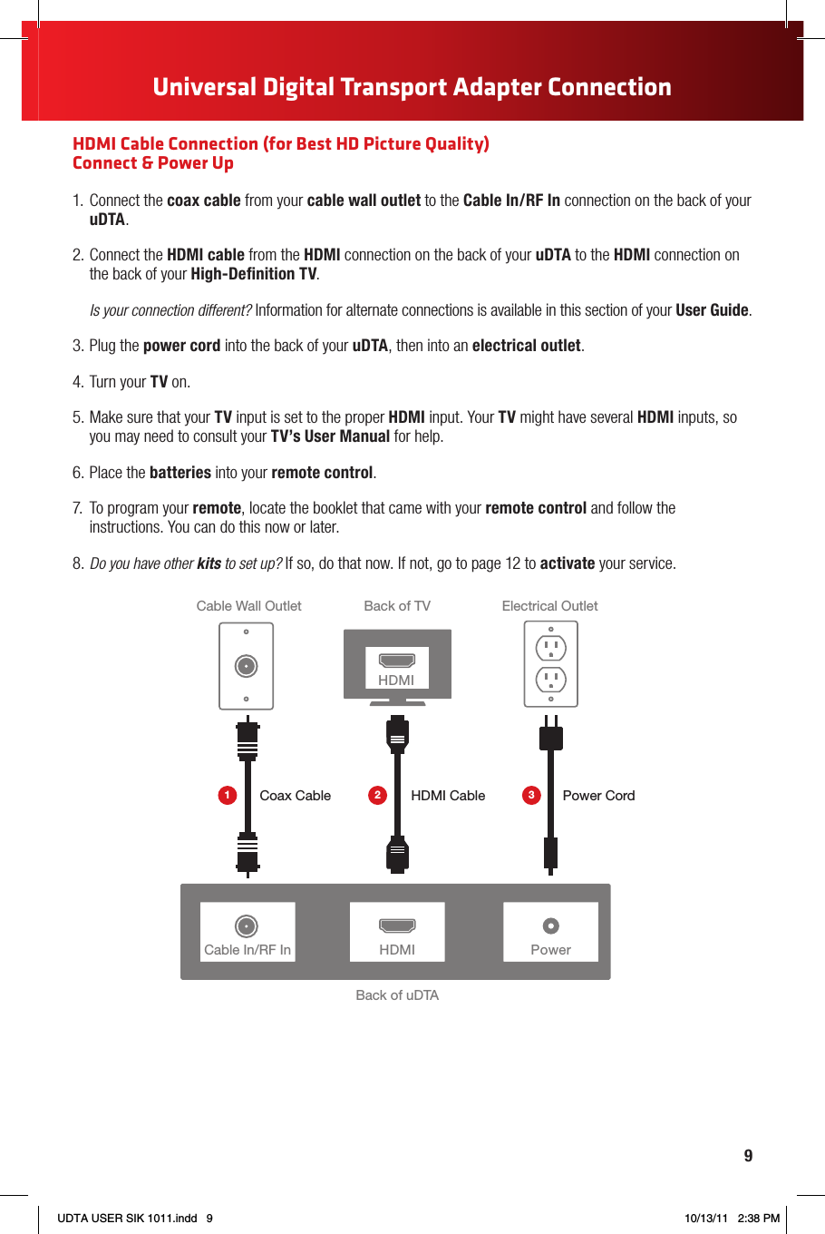 9123465789How to Read Your Bill1“One-Stop-Shop” BoxImportant information, such as your account number, amount due and date due.2Contact UsChat and email support are available 24/7.3Monthly Statement SummaryYour payments and new charges.4New Charges SummaryA breakdown of your new charges for the current billing period.5News From ComcastImportant information about your account, products and services.6Savings InformationIf you are taking advantage of our promotions and discounts, we will show you how much you are saving.7Payment CouponSimply tear it off and mail it in with your check or money order. Or go to comcast.com and sign up for automatic payments.8Service DetailsDetails of all new charges for the current billing period.9Partial Month Charges and CreditsIf you add, change or remove a service during your billing cycle, any partial month charges or credits are here, along with a brief description of what changed.YOUR COMCAST BILL AND PAPERLESS OPTIONS WITH Receiving Your BillEach month, you will receive a bill for your XFINITY service(s). All customers are billed for services received and payments are due on the date indicated on your bill. You can also choose to go paperless with Comcast’s Ecobill® process by simply going to comcast.com/ecobill and signing up.Understanding Your BillView the diagram below to view the key features of your Comcast bill.Understanding Your Payment Options• Gotocomcast.com/ecobilltosetuparecurringpaymentfromyourbankaccount.Orchoosefromother one-time payment options, all without paper or stamps!• Useyourbankorcreditunion’swebsitetopayyourbilldirectlyfromyourbankaccount.Inmanycases,youcan also view your Comcast bill summary from your bank’s website.• Mailyourpaymentusingthepre-addressedreturnenvelopeorbringyourpaymentintoourofce.Please remit your payments before the due date. Payments received after this date are subject to a late payment fee. Visit comcast.com/welcome for 24/7 online support or call 1-800-XFINITY.Actual bill may vary slightly.Universal Digital Transport Adapter ConnectionHDMI Cable Connection (for Best HD Picture Quality) Connect &amp; Power Up1.  Connect the coax cable from your cable wall outlet to the Cable In/RF In connection on the back of your uDTA.2. Connect the HDMI cable from the HDMI connection on the back of your uDTA to the HDMI connection on the back of your High-Deﬁnition TV.Is your connection different? Information for alternate connections is available in this section of your User Guide.3. Plug the power cord into the back of your uDTA, then into an electrical outlet.4. Turn your TV on.5. Make sure that your TV input is set to the proper HDMI input. Your TV might have several HDMI inputs, so you may need to consult your TV’s User Manual for help.6. Place the batteries into your remote control.7.  To program your remote, locate the booklet that came with your remote control and follow the instructions. You can do this now or later.8. Do you have other kits to set up? If so, do that now. If not, go to page 12 to activate your service.PowerBack of uDTABack of TVCable Wall Outlet Electrical OutletPower CordHDMI CableCoax CableHDMIHDMI1 2 3Cable In/RF InUDTA USER SIK 1011.indd   9 10/13/11   2:38 PM