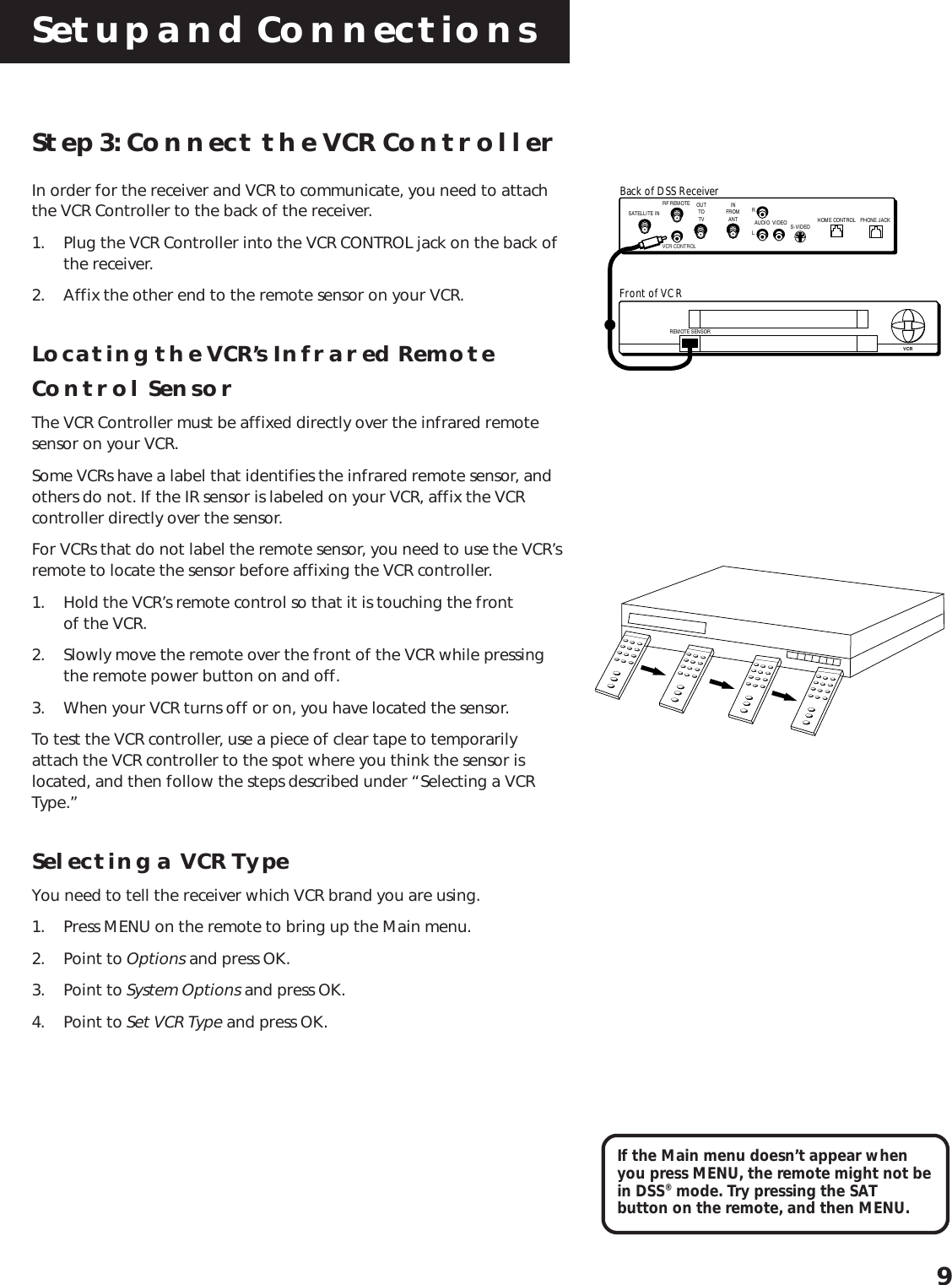 Setup and Connections9Step 3: Connect the VCR ControllerIn order for the receiver and VCR to communicate, you need to attachthe VCR Controller to the back of the receiver.1. Plug the VCR Controller into the VCR CONTROL jack on the back ofthe receiver.2. Affix the other end to the remote sensor on your VCR.Locating the VCR’s Infrared RemoteControl SensorThe VCR Controller must be affixed directly over the infrared remotesensor on your VCR.Some VCRs have a label that identifies the infrared remote sensor, andothers do not. If the IR sensor is labeled on your VCR, affix the VCRcontroller directly over the sensor.For VCRs that do not label the remote sensor, you need to use the VCR’sremote to locate the sensor before affixing the VCR controller.1. Hold the VCR’s remote control so that it is touching the frontof the VCR.2. Slowly move the remote over the front of the VCR while pressingthe remote power button on and off.3. When your VCR turns off or on, you have located the sensor.To test the VCR controller, use a piece of clear tape to temporarilyattach the VCR controller to the spot where you think the sensor islocated, and then follow the steps described under “Selecting a VCRType.”Selecting a VCR TypeYou need to tell the receiver which VCR brand you are using.1. Press MENU on the remote to bring up the Main menu.2. Point to Options and press OK.3. Point to System Options and press OK.4. Point to Set VCR Type and press OK.If the Main menu doesn’t appear whenyou press MENU, the remote might not bein DSS® mode. Try pressing the SATbutton on the remote, and then MENU.REMOTE SENSORVCRFront of VCRBack of DSS ReceiverSATELLITE INOUTTOTVRF REMOTES-VIDEOVIDEORLAUDIO HOME CONTROLVCR CONTROLINFROMANT PHONE JACK