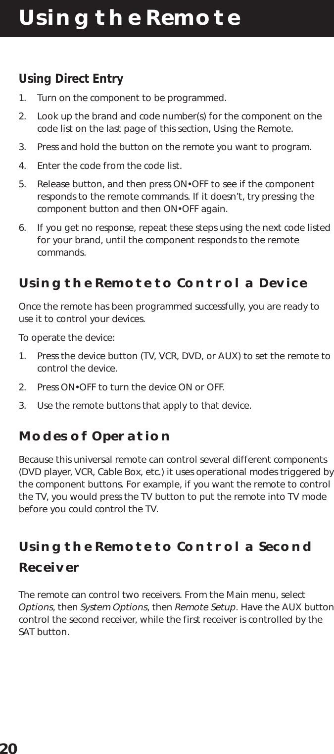 Using the Remote20Using Direct Entry1. Turn on the component to be programmed.2. Look up the brand and code number(s) for the component on thecode list on the last page of this section, Using the Remote.3. Press and hold the button on the remote you want to program.4. Enter the code from the code list.5. Release button, and then press ON•OFF to see if the componentresponds to the remote commands. If it doesn’t, try pressing thecomponent button and then ON•OFF again.6. If you get no response, repeat these steps using the next code listedfor your brand, until the component responds to the remotecommands.Using the Remote to Control a DeviceOnce the remote has been programmed successfully, you are ready touse it to control your devices.To operate the device:1. Press the device button (TV, VCR, DVD, or AUX) to set the remote tocontrol the device.2. Press ON•OFF to turn the device ON or OFF.3. Use the remote buttons that apply to that device.Modes of OperationBecause this universal remote can control several different components(DVD player, VCR, Cable Box, etc.) it uses operational modes triggered bythe component buttons. For example, if you want the remote to controlthe TV, you would press the TV button to put the remote into TV modebefore you could control the TV.Using the Remote to Control a SecondReceiverThe remote can control two receivers. From the Main menu, selectOptions, then System Options, then Remote Setup. Have the AUX buttoncontrol the second receiver, while the first receiver is controlled by theSAT button.