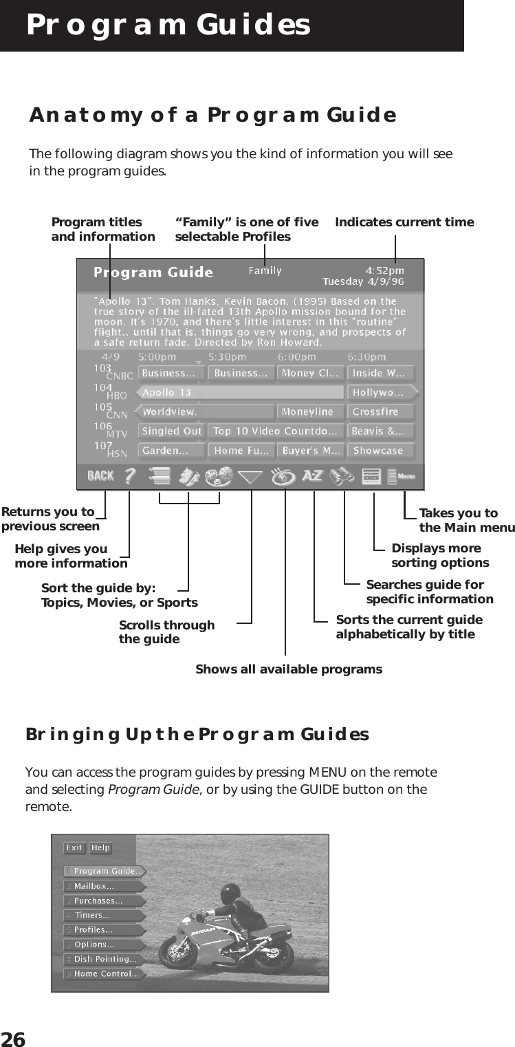 Program Guides26Anatomy of a Program GuideThe following diagram shows you the kind of information you will seein the program guides.Bringing Up the Program GuidesYou can access the program guides by pressing MENU on the remoteand selecting Program Guide, or by using the GUIDE button on theremote.“Family” is one of fiveselectable ProfilesProgram titlesand informationReturns you toprevious screenHelp gives youmore informationSort the guide by:Topics, Movies, or Sports Sorts the current guidealphabetically by titleSearches guide forspecific informationDisplays moresorting optionsTakes you tothe Main menuScrolls throughthe guideShows all available programsIndicates current time