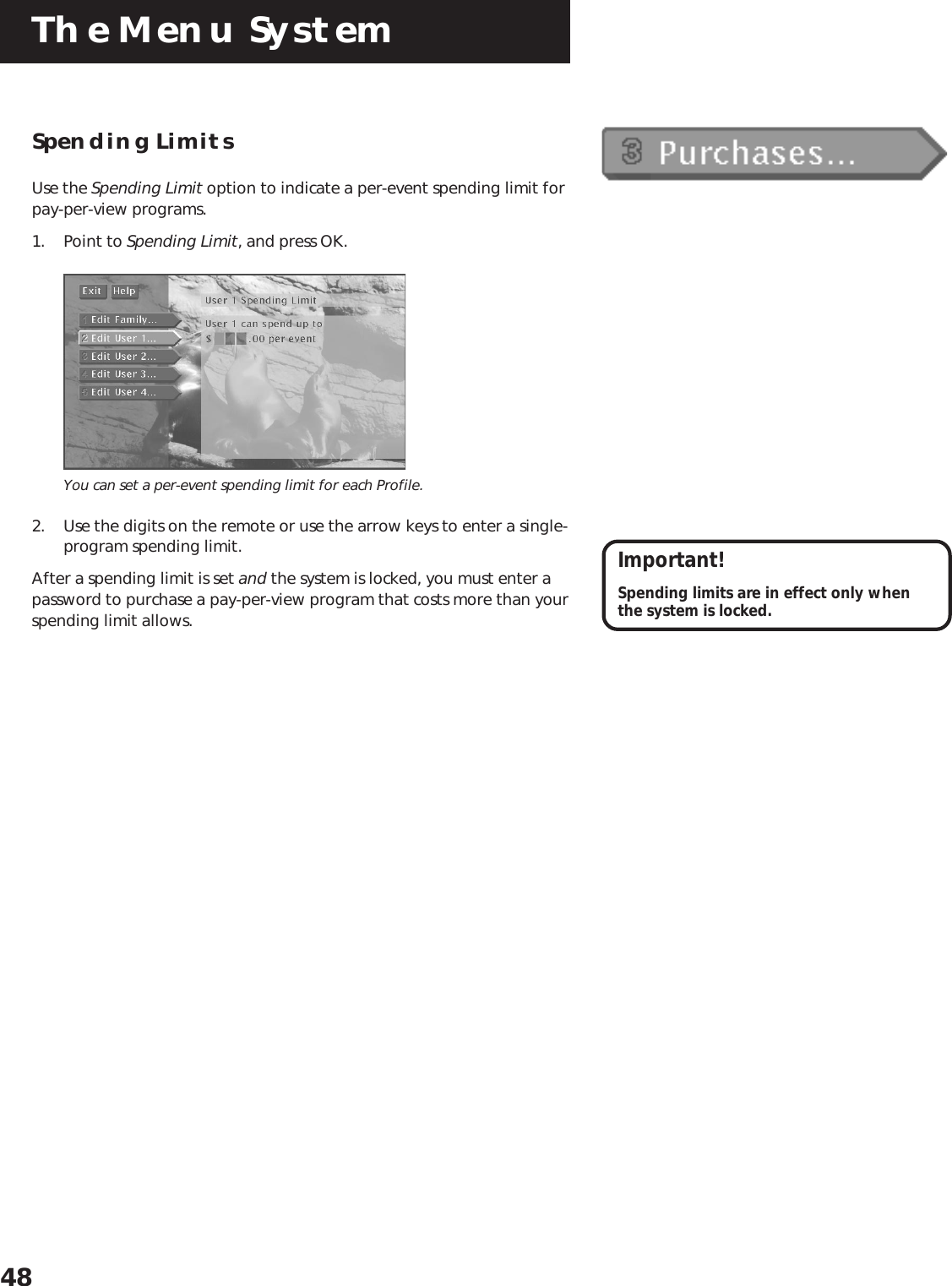 The Menu System48Spending LimitsUse the Spending Limit option to indicate a per-event spending limit forpay-per-view programs.1. Point to Spending Limit, and press OK.You can set a per-event spending limit for each Profile.2. Use the digits on the remote or use the arrow keys to enter a single-program spending limit.After a spending limit is set and the system is locked, you must enter apassword to purchase a pay-per-view program that costs more than yourspending limit allows.Important!Spending limits are in effect only whenthe system is locked.