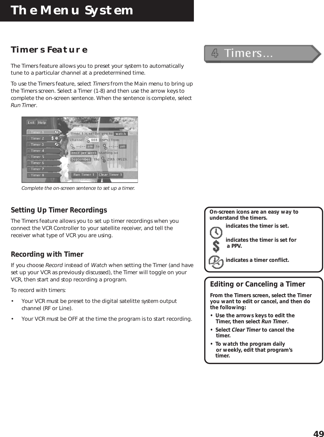 The Menu System49On-screen icons are an easy way tounderstand the timers.indicates the timer is set.indicates the timer is set for        a PPV.indicates a timer conflict.Editing or Canceling a TimerFrom the Timers screen, select the Timeryou want to edit or cancel, and then dothe following:• Use the arrows keys to edit the    Timer, then select Run Timer.• Select Clear Timer to cancel the    timer.• To watch the program daily    or weekly, edit that program’stimer.Timers FeatureThe Timers feature allows you to preset your system to automaticallytune to a particular channel at a predetermined time.To use the Timers feature, select Timers from the Main menu to bring upthe Timers screen. Select a Timer (1-8) and then use the arrow keys tocomplete the on-screen sentence. When the sentence is complete, selectRun Timer.Complete the on-screen sentence to set up a timer.Setting Up Timer RecordingsThe Timers feature allows you to set up timer recordings when youconnect the VCR Controller to your satellite receiver, and tell thereceiver what type of VCR you are using.Recording with TimerIf you choose Record instead of Watch when setting the Timer (and haveset up your VCR as previously discussed), the Timer will toggle on yourVCR, then start and stop recording a program.To record with timers:• Your VCR must be preset to the digital satelitte system outputchannel (RF or Line).• Your VCR must be OFF at the time the program is to start recording.