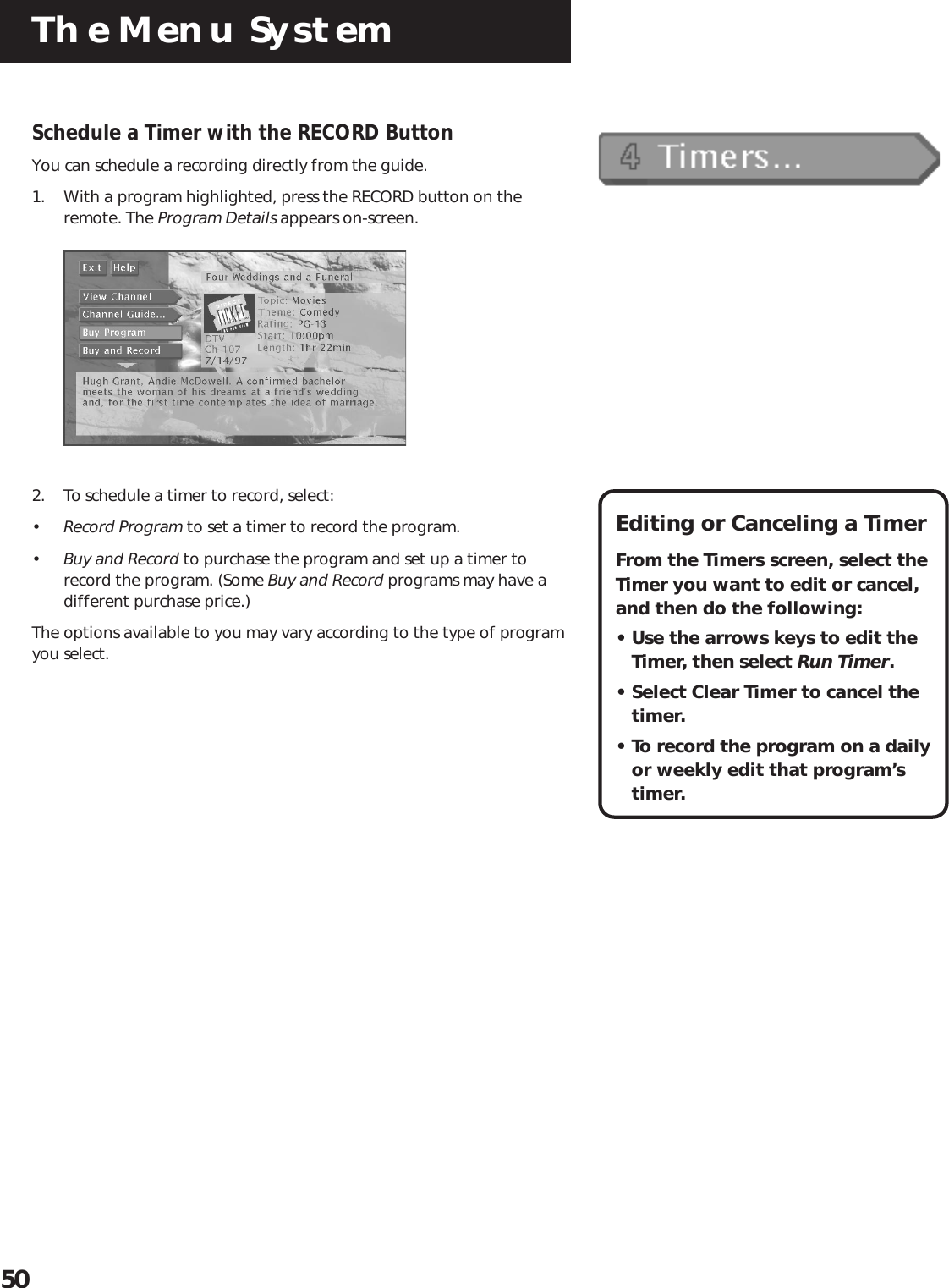 The Menu System50Schedule a Timer with the RECORD ButtonYou can schedule a recording directly from the guide.1. With a program highlighted, press the RECORD button on theremote. The Program Details appears on-screen.2. To schedule a timer to record, select:•Record Program to set a timer to record the program.•Buy and Record to purchase the program and set up a timer torecord the program. (Some Buy and Record programs may have adifferent purchase price.)The options available to you may vary according to the type of programyou select.Editing or Canceling a TimerFrom the Timers screen, select theTimer you want to edit or cancel,and then do the following:• Use the arrows keys to edit theTimer, then select Run Timer.• Select Clear Timer to cancel thetimer.• To record the program on a dailyor weekly edit that program’stimer.
