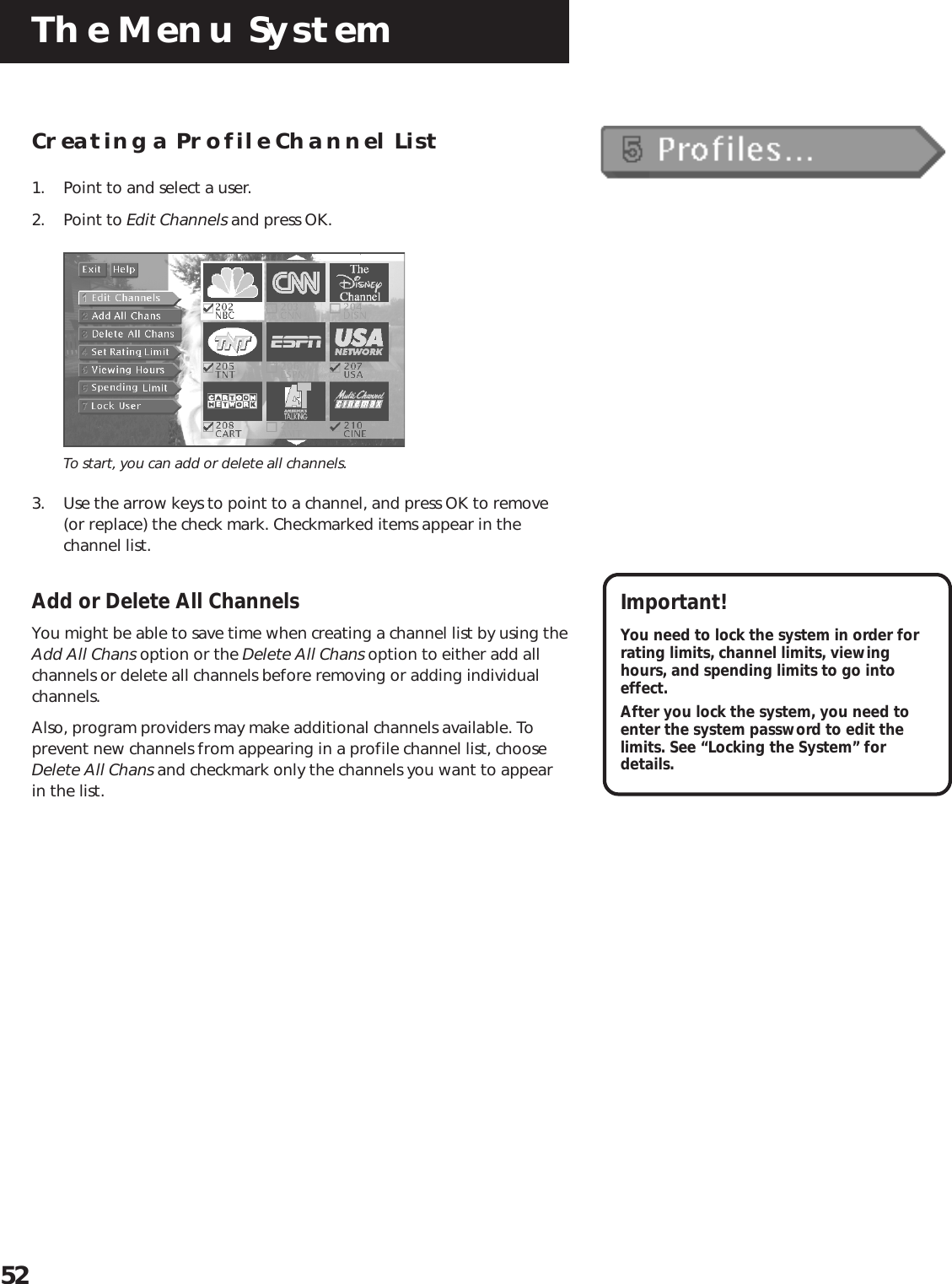 The Menu System52Creating a Profile Channel List1. Point to and select a user.2. Point to Edit Channels and press OK.To start, you can add or delete all channels.3. Use the arrow keys to point to a channel, and press OK to remove(or replace) the check mark. Checkmarked items appear in thechannel list.Add or Delete All ChannelsYou might be able to save time when creating a channel list by using theAdd All Chans option or the Delete All Chans option to either add allchannels or delete all channels before removing or adding individualchannels.Also, program providers may make additional channels available. Toprevent new channels from appearing in a profile channel list, chooseDelete All Chans and checkmark only the channels you want to appearin the list.Important!You need to lock the system in order forrating limits, channel limits, viewinghours, and spending limits to go intoeffect.After you lock the system, you need toenter the system password to edit thelimits. See “Locking the System” fordetails.