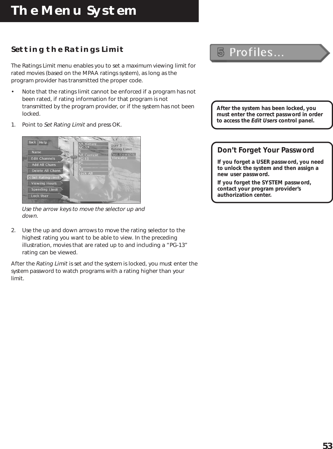 The Menu System53Setting the Ratings LimitThe Ratings Limit menu enables you to set a maximum viewing limit forrated movies (based on the MPAA ratings system), as long as theprogram provider has transmitted the proper code.• Note that the ratings limit cannot be enforced if a program has notbeen rated, if rating information for that program is nottransmitted by the program provider, or if the system has not beenlocked.1. Point to Set Rating Limit and press OK.Use the arrow keys to move the selector up anddown.2. Use the up and down arrows to move the rating selector to thehighest rating you want to be able to view. In the precedingillustration, movies that are rated up to and including a “PG-13”rating can be viewed.After the Rating Limit is set and the system is locked, you must enter thesystem password to watch programs with a rating higher than yourlimit.After the system has been locked, youmust enter the correct password in orderto access the Edit Users control panel.Don’t Forget Your PasswordIf you forget a USER password, you needto unlock the system and then assign anew user password.If you forget the SYSTEM password,contact your program provider’sauthorization center.