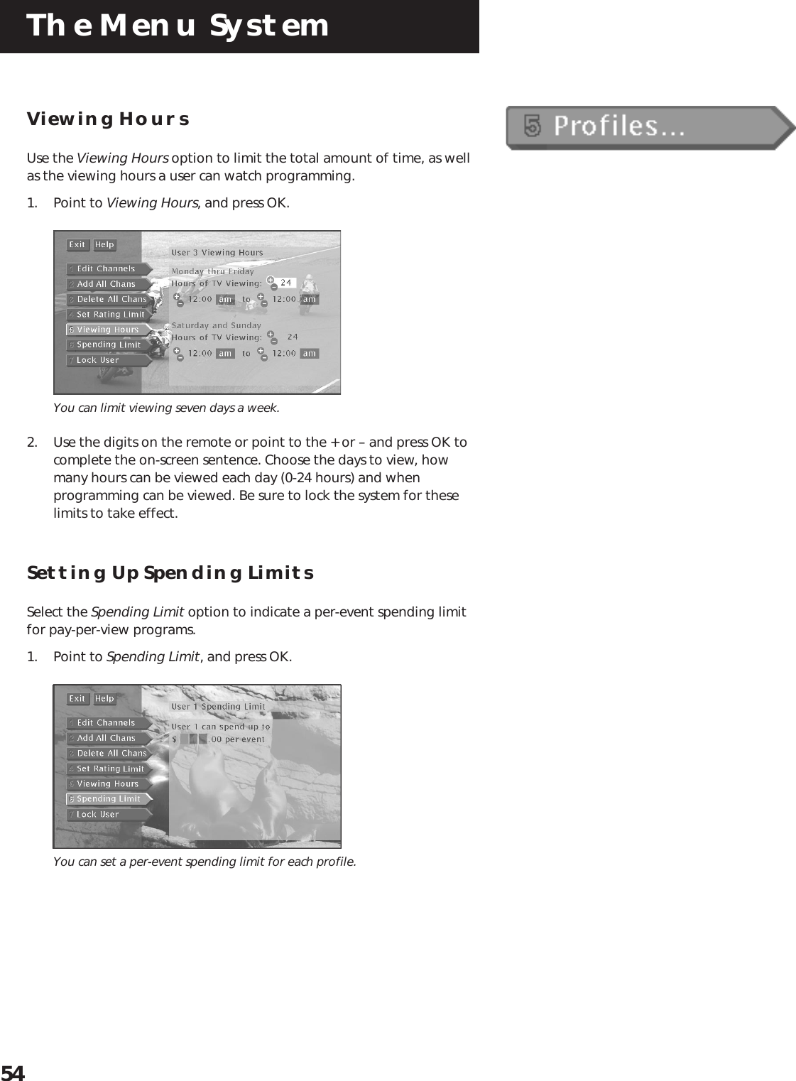 The Menu System54Viewing HoursUse the Viewing Hours option to limit the total amount of time, as wellas the viewing hours a user can watch programming.1. Point to Viewing Hours, and press OK.You can limit viewing seven days a week.2. Use the digits on the remote or point to the + or – and press OK tocomplete the on-screen sentence. Choose the days to view, howmany hours can be viewed each day (0-24 hours) and whenprogramming can be viewed. Be sure to lock the system for theselimits to take effect.Setting Up Spending LimitsSelect the Spending Limit option to indicate a per-event spending limitfor pay-per-view programs.1. Point to Spending Limit, and press OK.You can set a per-event spending limit for each profile.
