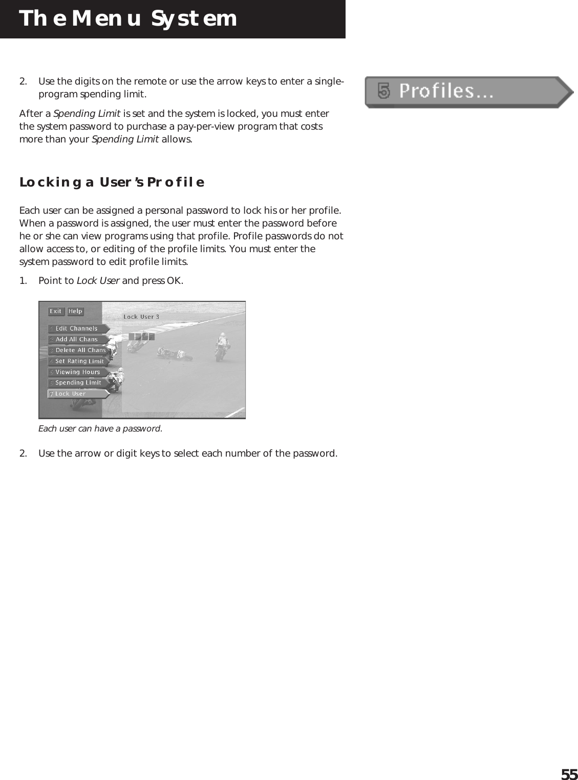 The Menu System552. Use the digits on the remote or use the arrow keys to enter a single-program spending limit.After a Spending Limit is set and the system is locked, you must enterthe system password to purchase a pay-per-view program that costsmore than your Spending Limit allows.Locking a User’s ProfileEach user can be assigned a personal password to lock his or her profile.When a password is assigned, the user must enter the password beforehe or she can view programs using that profile. Profile passwords do notallow access to, or editing of the profile limits. You must enter thesystem password to edit profile limits.1. Point to Lock User and press OK.Each user can have a password.2. Use the arrow or digit keys to select each number of the password.