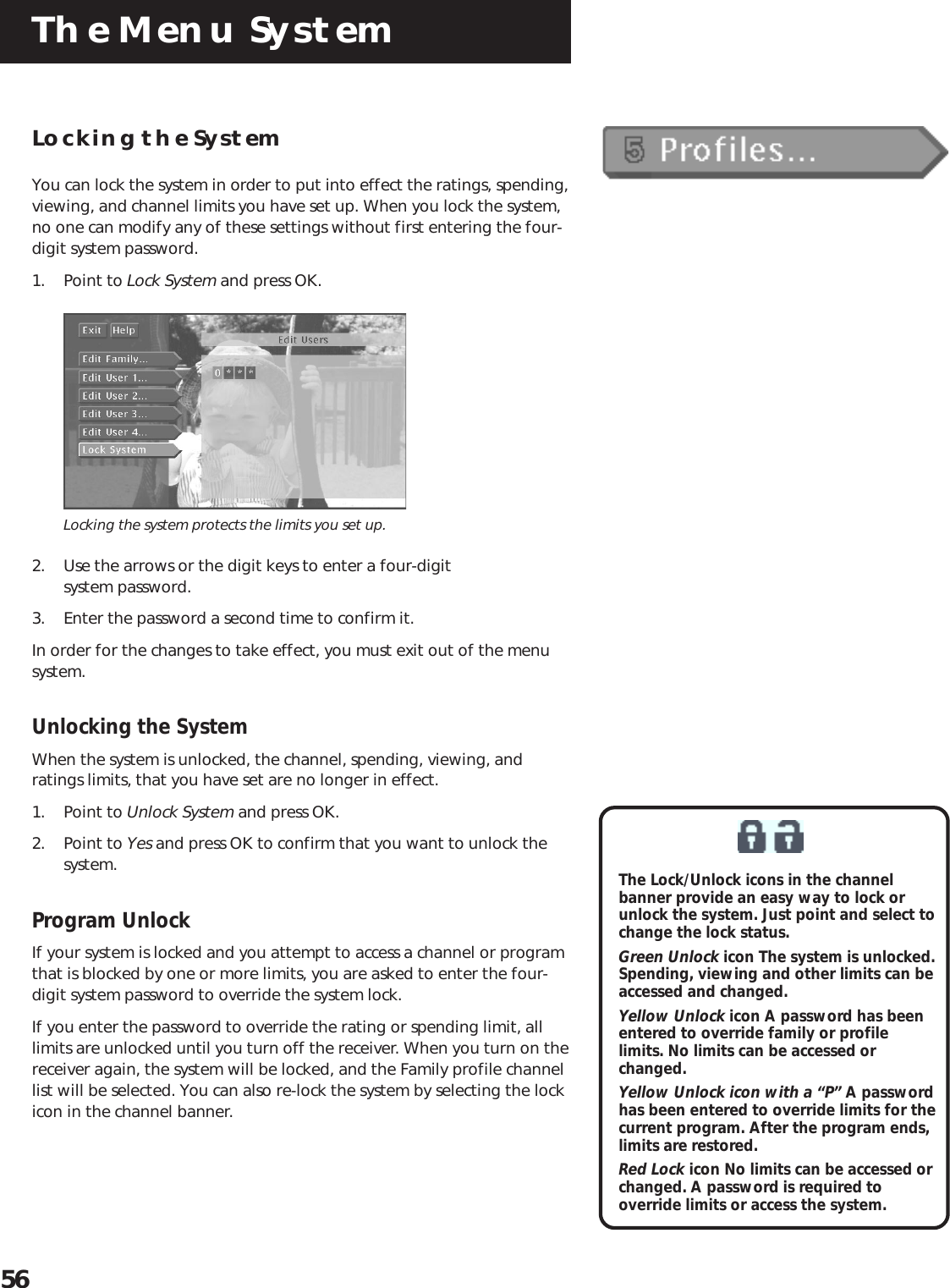 The Menu System56Locking the SystemYou can lock the system in order to put into effect the ratings, spending,viewing, and channel limits you have set up. When you lock the system,no one can modify any of these settings without first entering the four-digit system password.1. Point to Lock System and press OK.Locking the system protects the limits you set up.2. Use the arrows or the digit keys to enter a four-digitsystem password.3. Enter the password a second time to confirm it.In order for the changes to take effect, you must exit out of the menusystem.Unlocking the SystemWhen the system is unlocked, the channel, spending, viewing, andratings limits, that you have set are no longer in effect.1. Point to Unlock System and press OK.2. Point to Yes and press OK to confirm that you want to unlock thesystem.Program UnlockIf your system is locked and you attempt to access a channel or programthat is blocked by one or more limits, you are asked to enter the four-digit system password to override the system lock.If you enter the password to override the rating or spending limit, alllimits are unlocked until you turn off the receiver. When you turn on thereceiver again, the system will be locked, and the Family profile channellist will be selected. You can also re-lock the system by selecting the lockicon in the channel banner.The Lock/Unlock icons in the channelbanner provide an easy way to lock orunlock the system. Just point and select tochange the lock status.Green Unlock icon The system is unlocked.Spending, viewing and other limits can beaccessed and changed.Yellow Unlock icon A password has beenentered to override family or profilelimits. No limits can be accessed orchanged.Yellow Unlock icon with a “P” A passwordhas been entered to override limits for thecurrent program. After the program ends,limits are restored.Red Lock icon No limits can be accessed orchanged. A password is required tooverride limits or access the system.