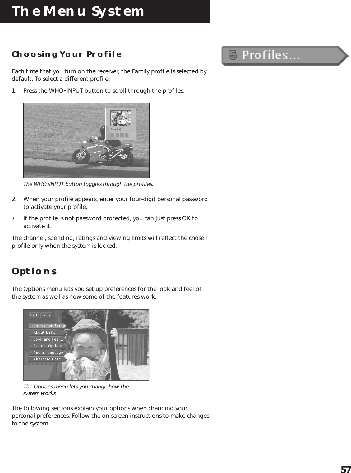The Menu System57Choosing Your ProfileEach time that you turn on the receiver, the Family profile is selected bydefault. To select a different profile:1. Press the WHO•INPUT button to scroll through the profiles.The WHO•INPUT button toggles through the profiles.2. When your profile appears, enter your four-digit personal passwordto activate your profile.• If the profile is not password protected, you can just press OK toactivate it.The channel, spending, ratings and viewing limits will reflect the chosenprofile only when the system is locked.OptionsThe Options menu lets you set up preferences for the look and feel ofthe system as well as how some of the features work.The Options menu lets you change how thesystem works.The following sections explain your options when changing yourpersonal preferences. Follow the on-screen instructions to make changesto the system.