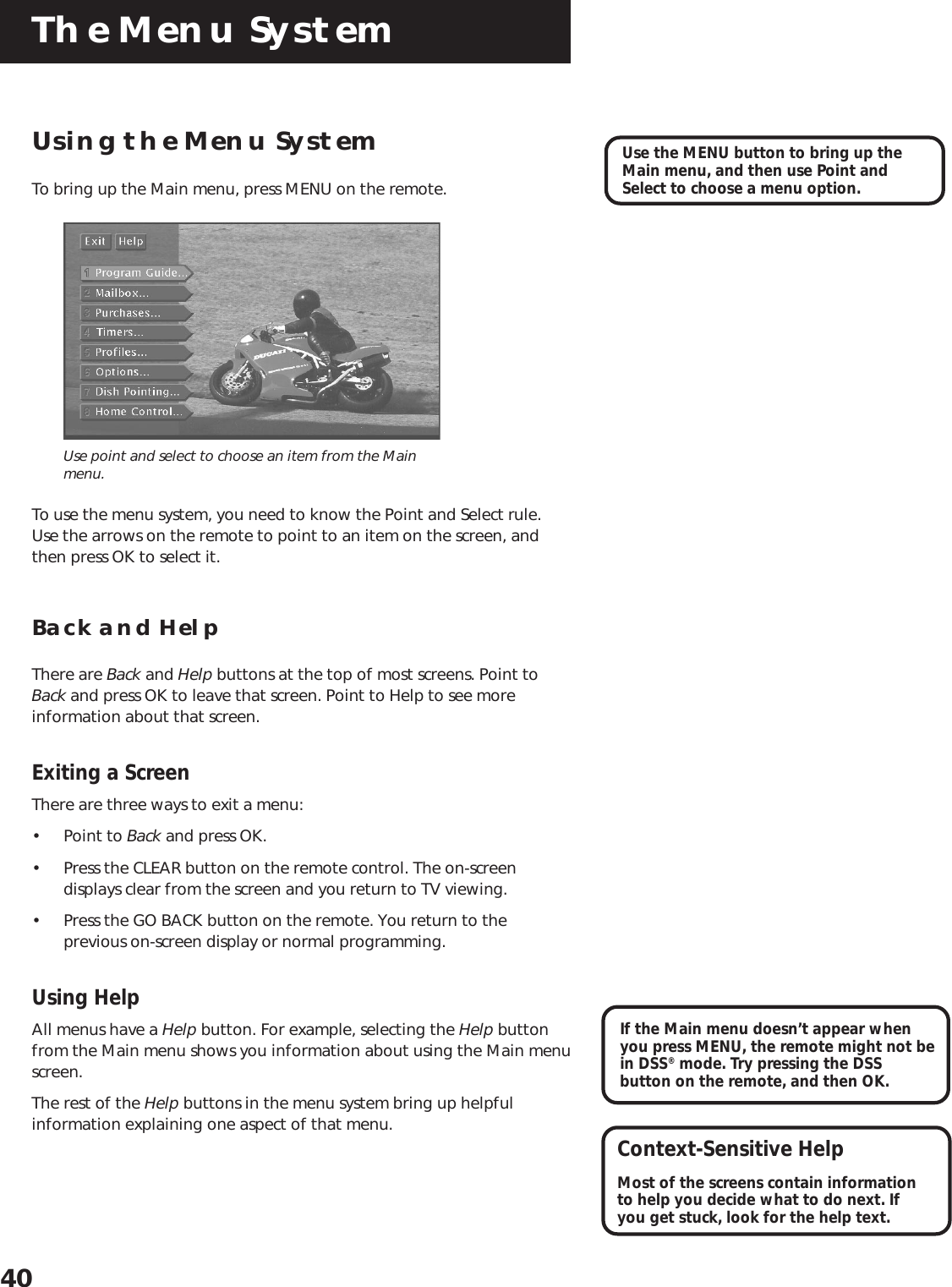 The Menu System40Using the Menu SystemTo bring up the Main menu, press MENU on the remote.Use point and select to choose an item from the Mainmenu.To use the menu system, you need to know the Point and Select rule.Use the arrows on the remote to point to an item on the screen, andthen press OK to select it.Back and HelpThere are Back and Help buttons at the top of most screens. Point toBack and press OK to leave that screen. Point to Help to see moreinformation about that screen.Exiting a ScreenThere are three ways to exit a menu:• Point to Back and press OK.• Press the CLEAR button on the remote control. The on-screendisplays clear from the screen and you return to TV viewing.• Press the GO BACK button on the remote. You return to theprevious on-screen display or normal programming.Using HelpAll menus have a Help button. For example, selecting the Help buttonfrom the Main menu shows you information about using the Main menuscreen.The rest of the Help buttons in the menu system bring up helpfulinformation explaining one aspect of that menu.Use the MENU button to bring up theMain menu, and then use Point andSelect to choose a menu option.Context-Sensitive HelpMost of the screens contain informationto help you decide what to do next. Ifyou get stuck, look for the help text.If the Main menu doesn’t appear whenyou press MENU, the remote might not bein DSS® mode. Try pressing the DSSbutton on the remote, and then OK.