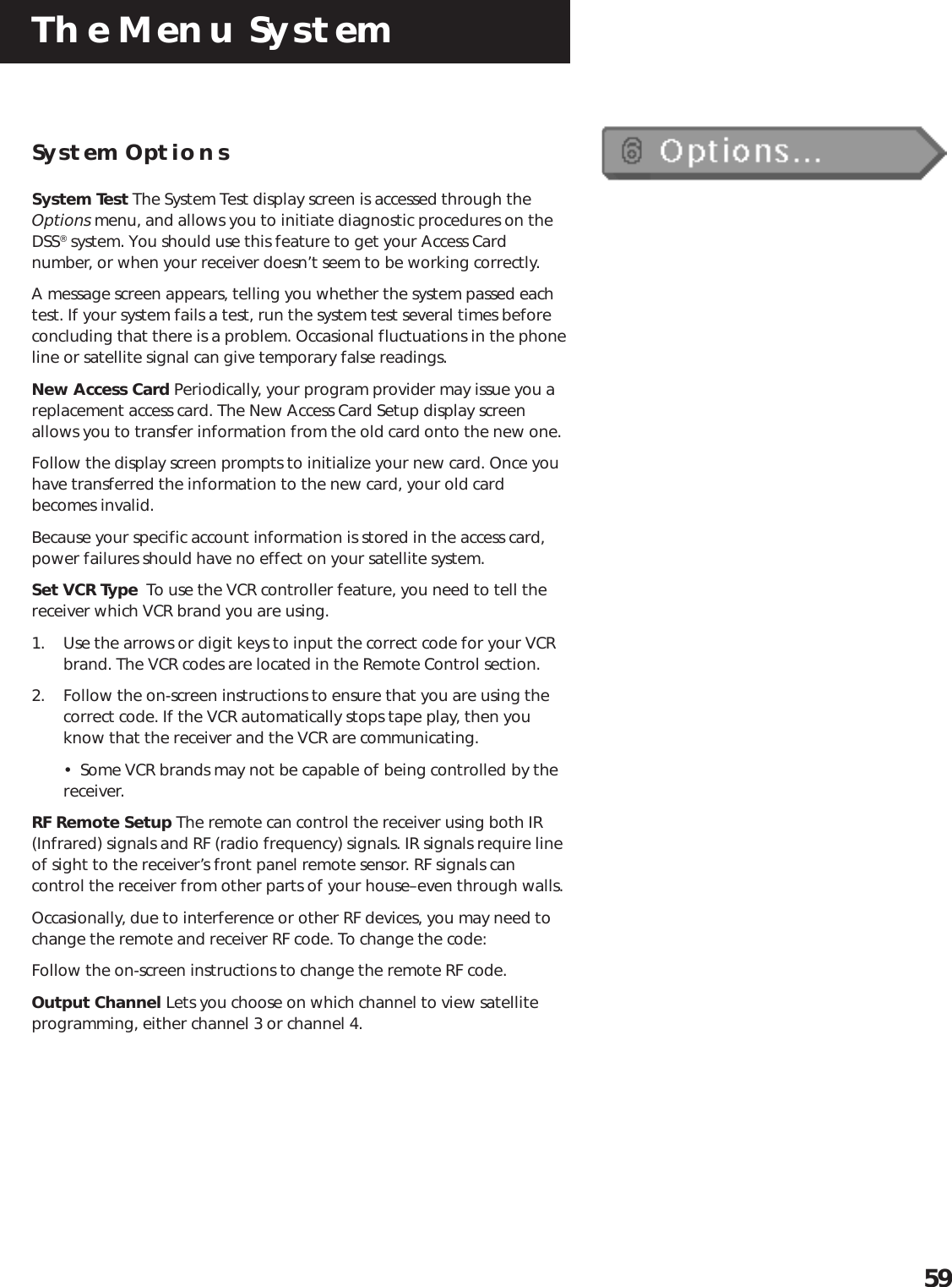 The Menu System59System OptionsSystem Test The System Test display screen is accessed through theOptions menu, and allows you to initiate diagnostic procedures on theDSS® system. You should use this feature to get your Access Cardnumber, or when your receiver doesn’t seem to be working correctly.A message screen appears, telling you whether the system passed eachtest. If your system fails a test, run the system test several times beforeconcluding that there is a problem. Occasional fluctuations in the phoneline or satellite signal can give temporary false readings.New Access Card Periodically, your program provider may issue you areplacement access card. The New Access Card Setup display screenallows you to transfer information from the old card onto the new one.Follow the display screen prompts to initialize your new card. Once youhave transferred the information to the new card, your old cardbecomes invalid.Because your specific account information is stored in the access card,power failures should have no effect on your satellite system.Set VCR Type  To use the VCR controller feature, you need to tell thereceiver which VCR brand you are using.1. Use the arrows or digit keys to input the correct code for your VCRbrand. The VCR codes are located in the Remote Control section.2. Follow the on-screen instructions to ensure that you are using thecorrect code. If the VCR automatically stops tape play, then youknow that the receiver and the VCR are communicating.•  Some VCR brands may not be capable of being controlled by thereceiver.RF Remote Setup The remote can control the receiver using both IR(Infrared) signals and RF (radio frequency) signals. IR signals require lineof sight to the receiver’s front panel remote sensor. RF signals cancontrol the receiver from other parts of your house–even through walls.Occasionally, due to interference or other RF devices, you may need tochange the remote and receiver RF code. To change the code:Follow the on-screen instructions to change the remote RF code.Output Channel Lets you choose on which channel to view satelliteprogramming, either channel 3 or channel 4.