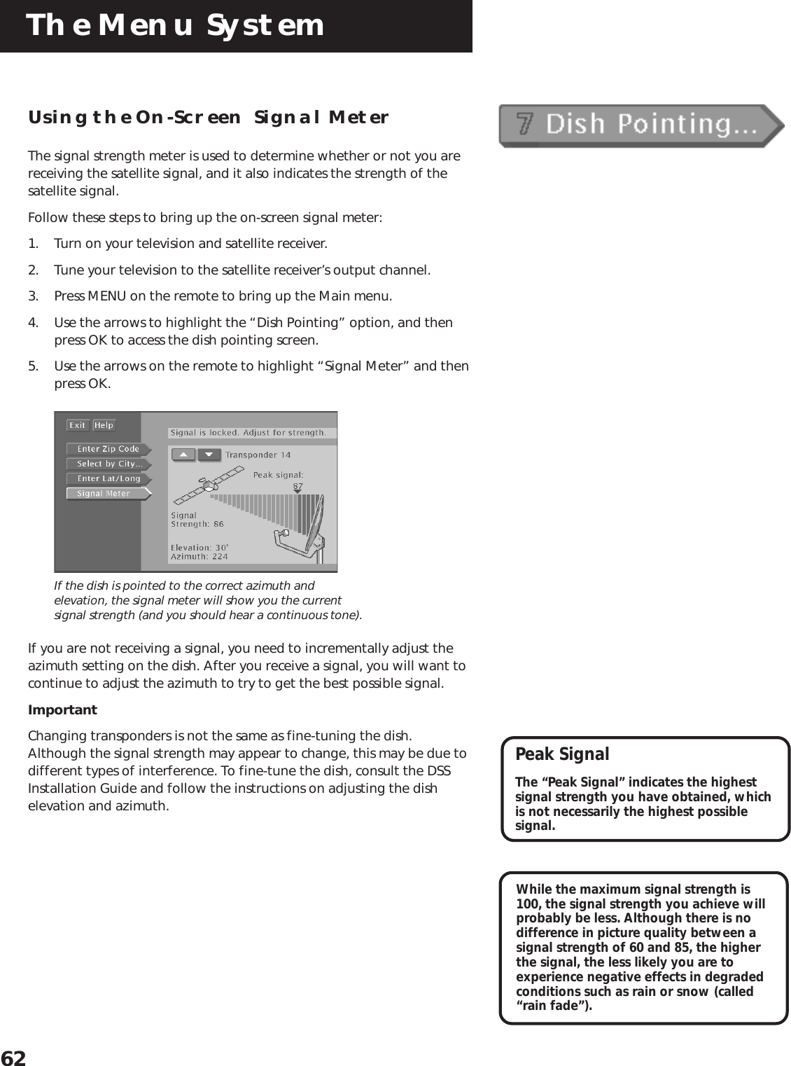 The Menu System62Using the On-Screen  Signal MeterThe signal strength meter is used to determine whether or not you arereceiving the satellite signal, and it also indicates the strength of thesatellite signal.Follow these steps to bring up the on-screen signal meter:1. Turn on your television and satellite receiver.2. Tune your television to the satellite receiver’s output channel.3. Press MENU on the remote to bring up the Main menu.4. Use the arrows to highlight the “Dish Pointing” option, and thenpress OK to access the dish pointing screen.5. Use the arrows on the remote to highlight “Signal Meter” and thenpress OK.If the dish is pointed to the correct azimuth andelevation, the signal meter will show you the currentsignal strength (and you should hear a continuous tone).If you are not receiving a signal, you need to incrementally adjust theazimuth setting on the dish. After you receive a signal, you will want tocontinue to adjust the azimuth to try to get the best possible signal.ImportantChanging transponders is not the same as fine-tuning the dish.Although the signal strength may appear to change, this may be due todifferent types of interference. To fine-tune the dish, consult the DSSInstallation Guide and follow the instructions on adjusting the dishelevation and azimuth.While the maximum signal strength is100, the signal strength you achieve willprobably be less. Although there is nodifference in picture quality between asignal strength of 60 and 85, the higherthe signal, the less likely you are toexperience negative effects in degradedconditions such as rain or snow (called“rain fade”).Peak SignalThe “Peak Signal” indicates the highestsignal strength you have obtained, whichis not necessarily the highest possiblesignal.