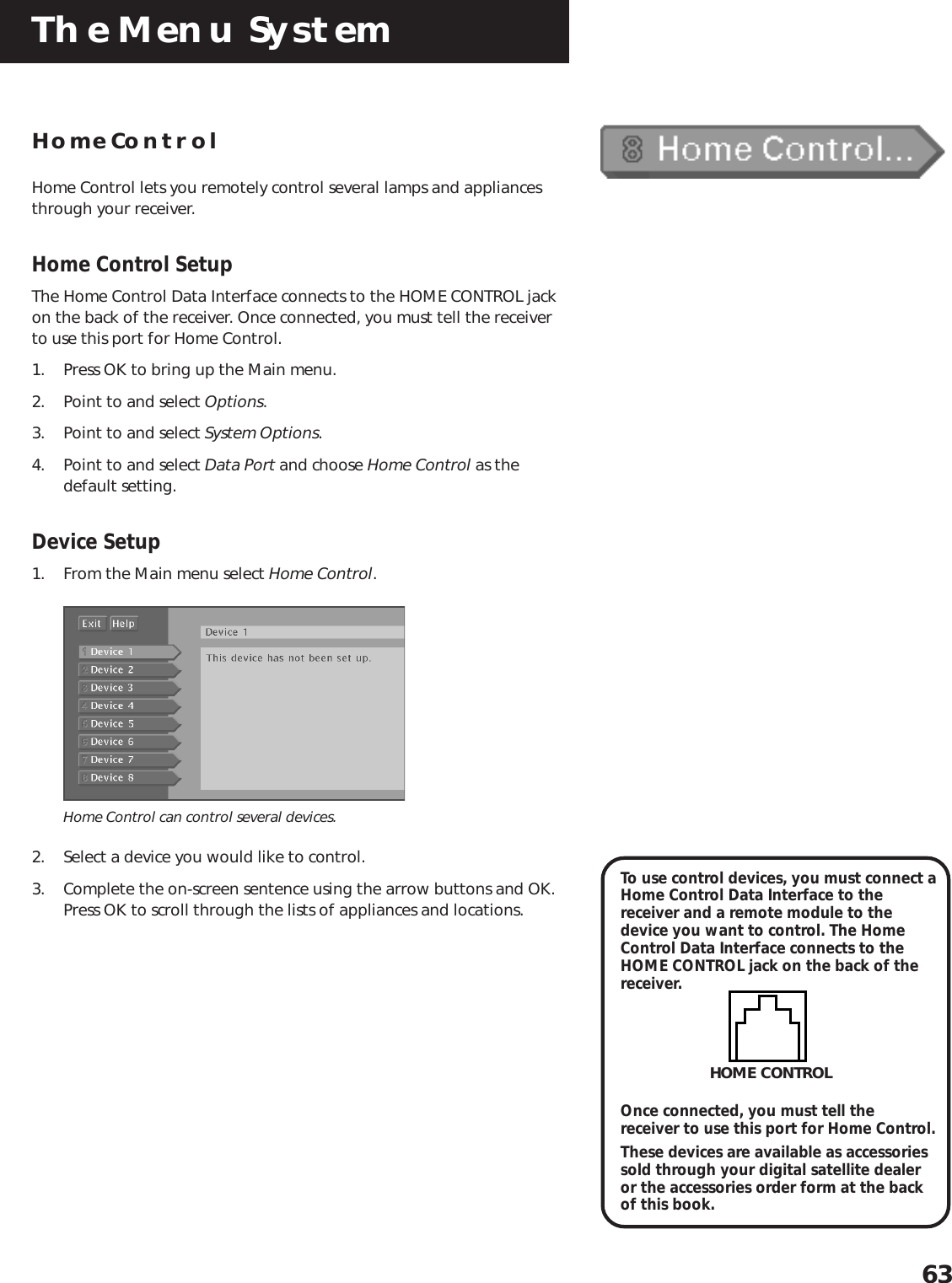 The Menu System63Home ControlHome Control lets you remotely control several lamps and appliancesthrough your receiver.Home Control SetupThe Home Control Data Interface connects to the HOME CONTROL jackon the back of the receiver. Once connected, you must tell the receiverto use this port for Home Control.1. Press OK to bring up the Main menu.2. Point to and select Options.3. Point to and select System Options.4. Point to and select Data Port and choose Home Control as thedefault setting.Device Setup1. From the Main menu select Home Control.Home Control can control several devices.2. Select a device you would like to control.3. Complete the on-screen sentence using the arrow buttons and OK.Press OK to scroll through the lists of appliances and locations.To use control devices, you must connect aHome Control Data Interface to thereceiver and a remote module to thedevice you want to control. The HomeControl Data Interface connects to theHOME CONTROL jack on the back of thereceiver.Once connected, you must tell thereceiver to use this port for Home Control.These devices are available as accessoriessold through your digital satellite dealeror the accessories order form at the backof this book.HOME CONTROL