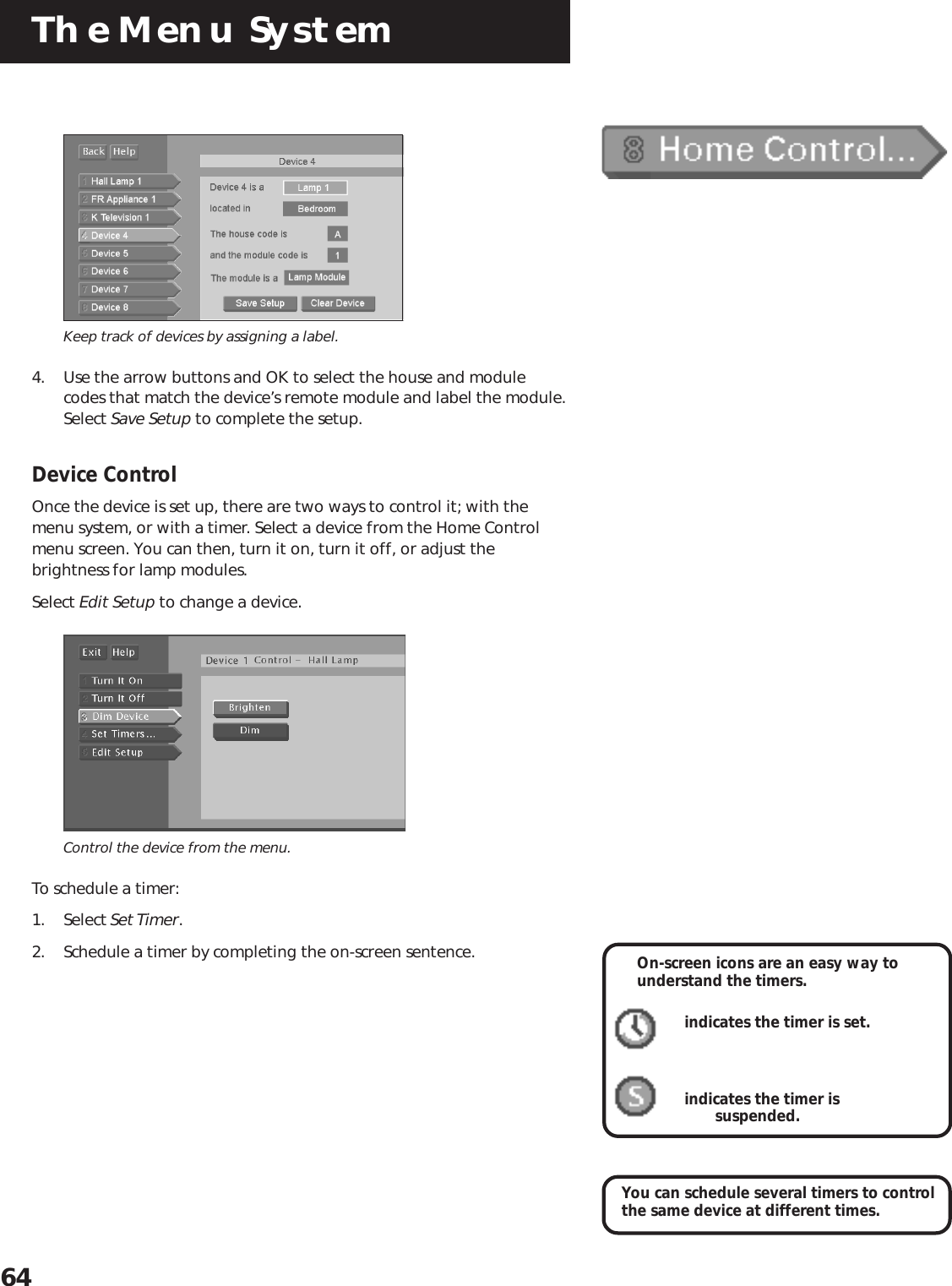 The Menu System64Keep track of devices by assigning a label.4. Use the arrow buttons and OK to select the house and modulecodes that match the device’s remote module and label the module.Select Save Setup to complete the setup.Device ControlOnce the device is set up, there are two ways to control it; with themenu system, or with a timer. Select a device from the Home Controlmenu screen. You can then, turn it on, turn it off, or adjust thebrightness for lamp modules.Select Edit Setup to change a device.Control the device from the menu.To schedule a timer:1. Select Set Timer.2. Schedule a timer by completing the on-screen sentence.You can schedule several timers to controlthe same device at different times.On-screen icons are an easy way tounderstand the timers.indicates the timer is set.indicates the timer is       suspended.