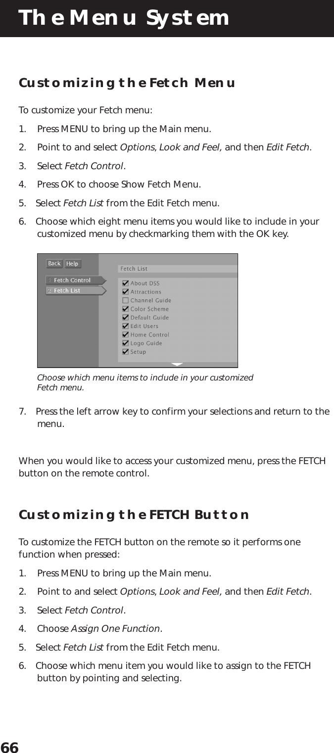The Menu System66Customizing the Fetch MenuTo customize your Fetch menu:1. Press MENU to bring up the Main menu.2. Point to and select Options, Look and Feel, and then Edit Fetch.3. Select Fetch Control.4. Press OK to choose Show Fetch Menu.5. Select Fetch List from the Edit Fetch menu.6. Choose which eight menu items you would like to include in yourcustomized menu by checkmarking them with the OK key.Choose which menu items to include in your customizedFetch menu.7. Press the left arrow key to confirm your selections and return to themenu.When you would like to access your customized menu, press the FETCHbutton on the remote control.Customizing the FETCH ButtonTo customize the FETCH button on the remote so it performs onefunction when pressed:1. Press MENU to bring up the Main menu.2. Point to and select Options, Look and Feel, and then Edit Fetch.3. Select Fetch Control.4. Choose Assign One Function.5. Select Fetch List from the Edit Fetch menu.6. Choose which menu item you would like to assign to the FETCHbutton by pointing and selecting.