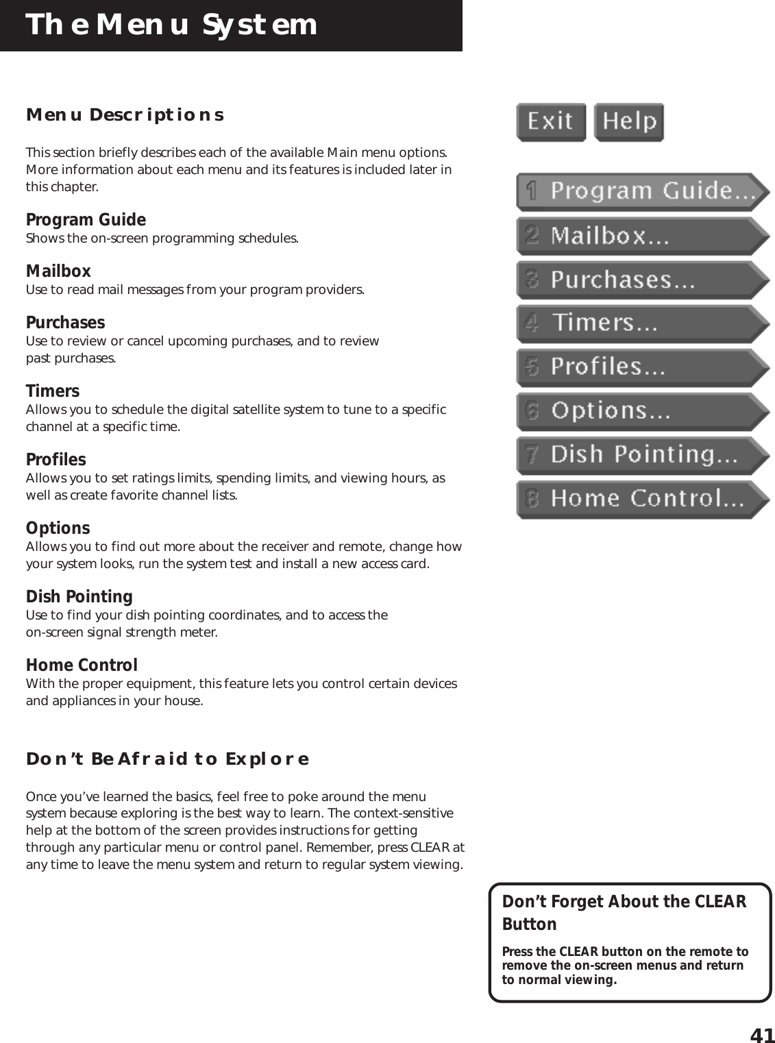 The Menu System41Menu DescriptionsThis section briefly describes each of the available Main menu options.More information about each menu and its features is included later inthis chapter.Program GuideShows the on-screen programming schedules.MailboxUse to read mail messages from your program providers.PurchasesUse to review or cancel upcoming purchases, and to reviewpast purchases.TimersAllows you to schedule the digital satellite system to tune to a specificchannel at a specific time.ProfilesAllows you to set ratings limits, spending limits, and viewing hours, aswell as create favorite channel lists.OptionsAllows you to find out more about the receiver and remote, change howyour system looks, run the system test and install a new access card.Dish PointingUse to find your dish pointing coordinates, and to access theon-screen signal strength meter.Home ControlWith the proper equipment, this feature lets you control certain devicesand appliances in your house.Don’t Be Afraid to ExploreOnce you’ve learned the basics, feel free to poke around the menusystem because exploring is the best way to learn. The context-sensitivehelp at the bottom of the screen provides instructions for gettingthrough any particular menu or control panel. Remember, press CLEAR atany time to leave the menu system and return to regular system viewing.Don’t Forget About the CLEARButtonPress the CLEAR button on the remote toremove the on-screen menus and returnto normal viewing.