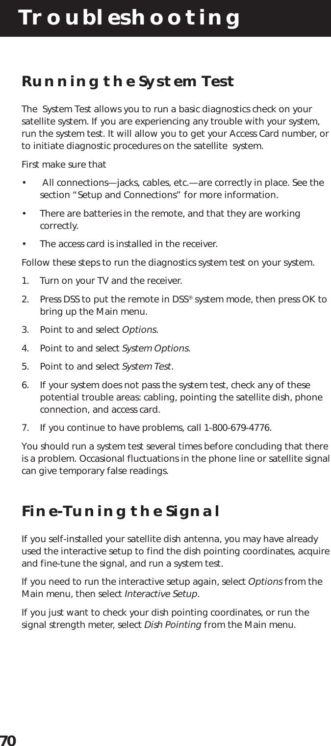 Troubleshooting70Running the System TestThe  System Test allows you to run a basic diagnostics check on yoursatellite system. If you are experiencing any trouble with your system,run the system test. It will allow you to get your Access Card number, orto initiate diagnostic procedures on the satellite  system.First make sure that•  All connections—jacks, cables, etc.—are correctly in place. See thesection “Setup and Connections” for more information.• There are batteries in the remote, and that they are workingcorrectly.• The access card is installed in the receiver.Follow these steps to run the diagnostics system test on your system.1. Turn on your TV and the receiver.2. Press DSS to put the remote in DSS® system mode, then press OK tobring up the Main menu.3. Point to and select Options.4. Point to and select System Options.5. Point to and select System Test.6. If your system does not pass the system test, check any of thesepotential trouble areas: cabling, pointing the satellite dish, phoneconnection, and access card.7. If you continue to have problems, call 1-800-679-4776.You should run a system test several times before concluding that thereis a problem. Occasional fluctuations in the phone line or satellite signalcan give temporary false readings.Fine-Tuning the SignalIf you self-installed your satellite dish antenna, you may have alreadyused the interactive setup to find the dish pointing coordinates, acquireand fine-tune the signal, and run a system test.If you need to run the interactive setup again, select Options from theMain menu, then select Interactive Setup.If you just want to check your dish pointing coordinates, or run thesignal strength meter, select Dish Pointing from the Main menu.