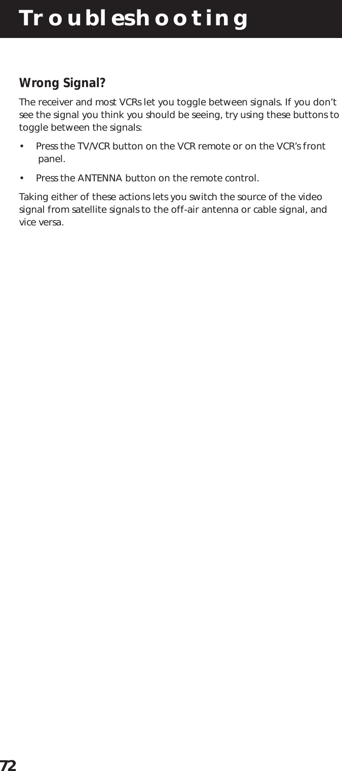Troubleshooting72Wrong Signal?The receiver and most VCRs let you toggle between signals. If you don’tsee the signal you think you should be seeing, try using these buttons totoggle between the signals:•  Press the TV/VCR button on the VCR remote or on the VCR’s frontpanel.•  Press the ANTENNA button on the remote control.Taking either of these actions lets you switch the source of the videosignal from satellite signals to the off-air antenna or cable signal, andvice versa.