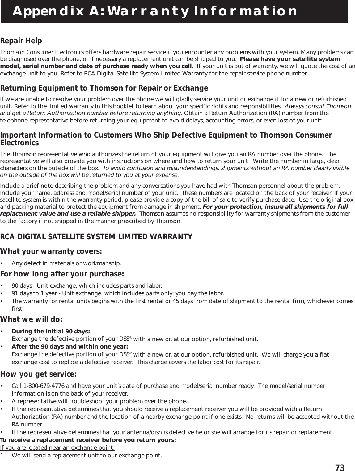 73Appendix A: Warranty InformationRepair HelpThomson Consumer Electronics offers hardware repair service if you encounter any problems with your system. Many problems canbe diagnosed over the phone, or if necessary a replacement unit can be shipped to you.  Please have your satellite systemmodel, serial number and date of purchase ready when you call.  If your unit is out of warranty, we will quote the cost of anexchange unit to you. Refer to RCA Digital Satellite System Limited Warranty for the repair service phone number.Returning Equipment to Thomson for Repair or ExchangeIf we are unable to resolve your problem over the phone we will gladly service your unit or exchange it for a new or refurbishedunit. Refer to the limited warranty in this booklet to learn about your specific rights and responsibilities.  Always consult Thomsonand get a Return Authorization number before returning anything. Obtain a Return Authorization (RA) number from thetelephone representative before returning your equipment to avoid delays, accounting errors, or even loss of your unit.Important Information to Customers Who Ship Defective Equipment to Thomson ConsumerElectronicsThe Thomson representative who authorizes the return of your equipment will give you an RA number over the phone.  Therepresentative will also provide you with instructions on where and how to return your unit.  Write the number in large, clearcharacters on the outside of the box.  To avoid confusion and misunderstandings, shipments without an RA number clearly visibleon the outside of the box will be returned to you at your expense.Include a brief note describing the problem and any conversations you have had with Thomson personnel about the problem.Include your name, address and model/serial number of your unit.  These numbers are located on the back of your receiver. If yoursatellite system is within the warranty period, please provide a copy of the bill of sale to verify purchase date.  Use the original boxand packing material to protect the equipment from damage in shipment. For your protection, insure all shipments for fullreplacement value and use a reliable shipper.  Thomson assumes no responsibility for warranty shipments from the customerto the factory if not shipped in the manner prescribed by Thomson.RCA DIGITAL SATELLITE SYSTEM LIMITED WARRANTYWhat your warranty covers:• Any defect in materials or workmanship.For how long after your purchase:• 90 days - Unit exchange, which includes parts and labor.• 91 days to 1 year - Unit exchange, which includes parts only; you pay the labor.• The warranty for rental units begins with the first rental or 45 days from date of shipment to the rental firm, whichever comesfirst.What we will do:•During the initial 90 days:Exchange the defective portion of your DSS® with a new or, at our option, refurbished unit.•After the 90 days and within one year:Exchange the defective portion of your DSS® with a new or, at our option, refurbished unit.  We will charge you a flatexchange cost to replace a defective receiver.  This charge covers the labor cost for its repair.How you get service:• Call 1-800-679-4776 and have your unit’s date of purchase and model/serial number ready.  The model/serial numberinformation is on the back of your receiver.• A representative will troubleshoot your problem over the phone.• If the representative determines that you should receive a replacement receiver you will be provided with a ReturnAuthorization (RA) number and the location of a nearby exchange point if one exists.  No returns will be accepted without theRA number.• If the representative determines that your antenna/dish is defective he or she will arrange for its repair or replacement.To receive a replacement receiver before you return yours:If you are located near an exchange point:1. We will send a replacement unit to our exchange point.