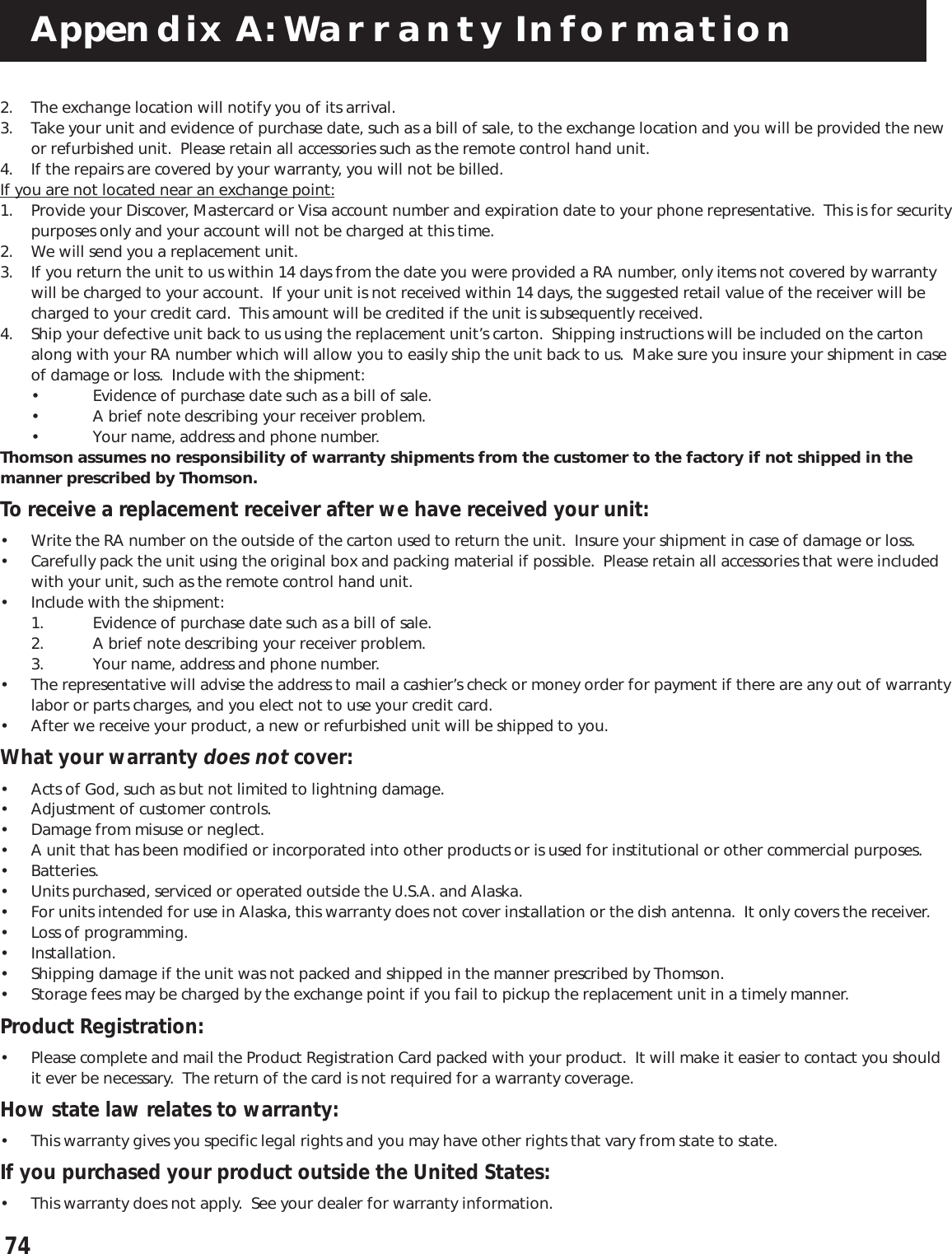 74Appendix A: Warranty Information2. The exchange location will notify you of its arrival.3. Take your unit and evidence of purchase date, such as a bill of sale, to the exchange location and you will be provided the newor refurbished unit.  Please retain all accessories such as the remote control hand unit.4. If the repairs are covered by your warranty, you will not be billed.If you are not located near an exchange point:1. Provide your Discover, Mastercard or Visa account number and expiration date to your phone representative.  This is for securitypurposes only and your account will not be charged at this time.2. We will send you a replacement unit.3. If you return the unit to us within 14 days from the date you were provided a RA number, only items not covered by warrantywill be charged to your account.  If your unit is not received within 14 days, the suggested retail value of the receiver will becharged to your credit card.  This amount will be credited if the unit is subsequently received.4. Ship your defective unit back to us using the replacement unit’s carton.  Shipping instructions will be included on the cartonalong with your RA number which will allow you to easily ship the unit back to us.  Make sure you insure your shipment in caseof damage or loss.  Include with the shipment:• Evidence of purchase date such as a bill of sale.• A brief note describing your receiver problem.• Your name, address and phone number.Thomson assumes no responsibility of warranty shipments from the customer to the factory if not shipped in themanner prescribed by Thomson.To receive a replacement receiver after we have received your unit:• Write the RA number on the outside of the carton used to return the unit.  Insure your shipment in case of damage or loss.• Carefully pack the unit using the original box and packing material if possible.  Please retain all accessories that were includedwith your unit, such as the remote control hand unit.• Include with the shipment:1. Evidence of purchase date such as a bill of sale.2. A brief note describing your receiver problem.3. Your name, address and phone number.• The representative will advise the address to mail a cashier’s check or money order for payment if there are any out of warrantylabor or parts charges, and you elect not to use your credit card.• After we receive your product, a new or refurbished unit will be shipped to you.What your warranty does not cover:• Acts of God, such as but not limited to lightning damage.• Adjustment of customer controls.• Damage from misuse or neglect.• A unit that has been modified or incorporated into other products or is used for institutional or other commercial purposes.• Batteries.• Units purchased, serviced or operated outside the U.S.A. and Alaska.• For units intended for use in Alaska, this warranty does not cover installation or the dish antenna.  It only covers the receiver.• Loss of programming.• Installation.• Shipping damage if the unit was not packed and shipped in the manner prescribed by Thomson.• Storage fees may be charged by the exchange point if you fail to pickup the replacement unit in a timely manner.Product Registration:• Please complete and mail the Product Registration Card packed with your product.  It will make it easier to contact you shouldit ever be necessary.  The return of the card is not required for a warranty coverage.How state law relates to warranty:• This warranty gives you specific legal rights and you may have other rights that vary from state to state.If you purchased your product outside the United States:• This warranty does not apply.  See your dealer for warranty information.