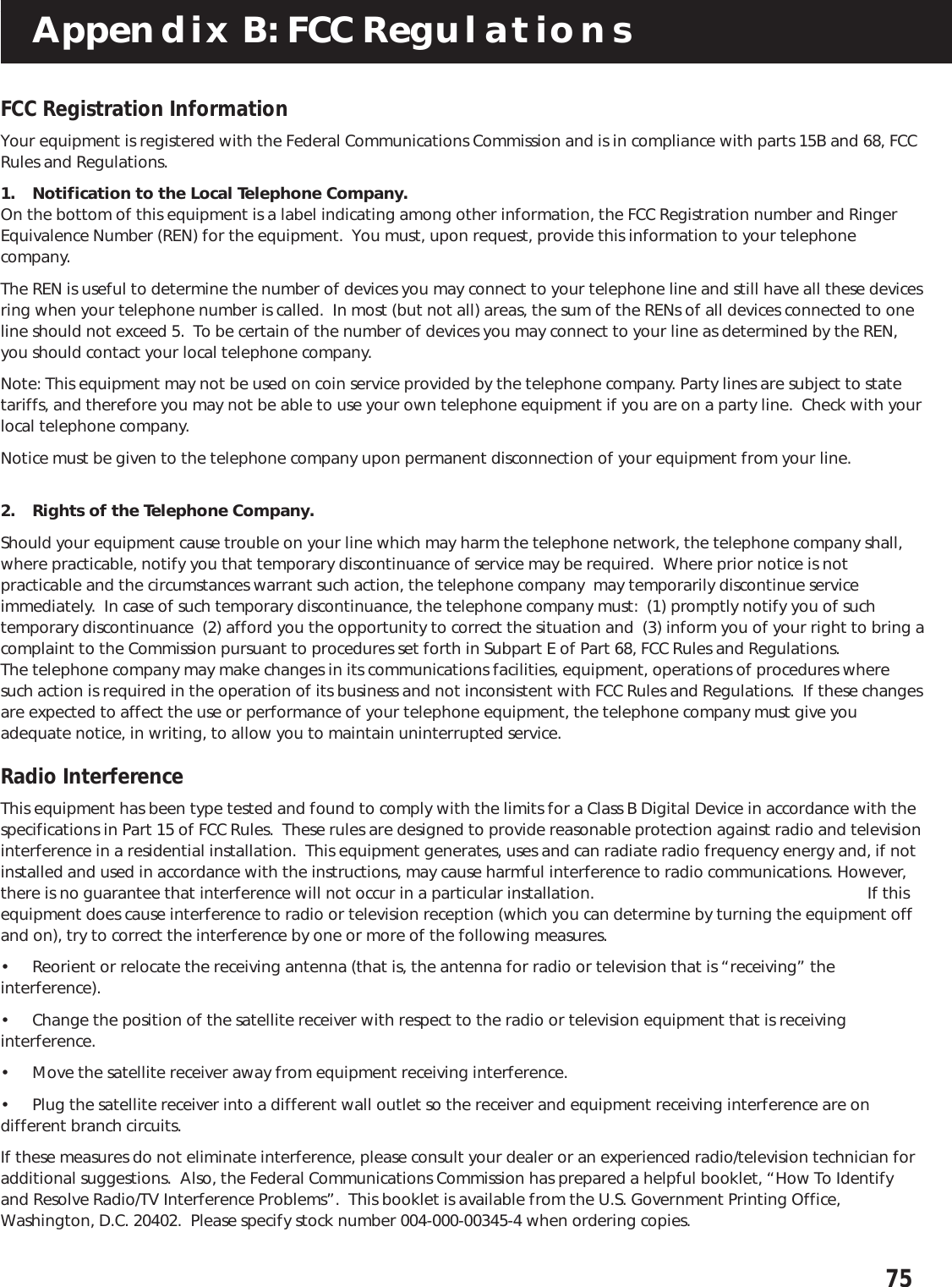 75Appendix B: FCC RegulationsFCC Registration InformationYour equipment is registered with the Federal Communications Commission and is in compliance with parts 15B and 68, FCCRules and Regulations.1. Notification to the Local Telephone Company.On the bottom of this equipment is a label indicating among other information, the FCC Registration number and RingerEquivalence Number (REN) for the equipment.  You must, upon request, provide this information to your telephonecompany.The REN is useful to determine the number of devices you may connect to your telephone line and still have all these devicesring when your telephone number is called.  In most (but not all) areas, the sum of the RENs of all devices connected to oneline should not exceed 5.  To be certain of the number of devices you may connect to your line as determined by the REN,you should contact your local telephone company.Note: This equipment may not be used on coin service provided by the telephone company. Party lines are subject to statetariffs, and therefore you may not be able to use your own telephone equipment if you are on a party line.  Check with yourlocal telephone company.Notice must be given to the telephone company upon permanent disconnection of your equipment from your line.2. Rights of the Telephone Company.Should your equipment cause trouble on your line which may harm the telephone network, the telephone company shall,where practicable, notify you that temporary discontinuance of service may be required.  Where prior notice is notpracticable and the circumstances warrant such action, the telephone company  may temporarily discontinue serviceimmediately.  In case of such temporary discontinuance, the telephone company must:  (1) promptly notify you of suchtemporary discontinuance  (2) afford you the opportunity to correct the situation and  (3) inform you of your right to bring acomplaint to the Commission pursuant to procedures set forth in Subpart E of Part 68, FCC Rules and Regulations.The telephone company may make changes in its communications facilities, equipment, operations of procedures wheresuch action is required in the operation of its business and not inconsistent with FCC Rules and Regulations.  If these changesare expected to affect the use or performance of your telephone equipment, the telephone company must give youadequate notice, in writing, to allow you to maintain uninterrupted service.Radio InterferenceThis equipment has been type tested and found to comply with the limits for a Class B Digital Device in accordance with thespecifications in Part 15 of FCC Rules.  These rules are designed to provide reasonable protection against radio and televisioninterference in a residential installation.  This equipment generates, uses and can radiate radio frequency energy and, if notinstalled and used in accordance with the instructions, may cause harmful interference to radio communications. However,there is no guarantee that interference will not occur in a particular installation.                                                              If thisequipment does cause interference to radio or television reception (which you can determine by turning the equipment offand on), try to correct the interference by one or more of the following measures.• Reorient or relocate the receiving antenna (that is, the antenna for radio or television that is “receiving” theinterference).• Change the position of the satellite receiver with respect to the radio or television equipment that is receivinginterference.• Move the satellite receiver away from equipment receiving interference.• Plug the satellite receiver into a different wall outlet so the receiver and equipment receiving interference are ondifferent branch circuits.If these measures do not eliminate interference, please consult your dealer or an experienced radio/television technician foradditional suggestions.  Also, the Federal Communications Commission has prepared a helpful booklet, “How To Identifyand Resolve Radio/TV Interference Problems”.  This booklet is available from the U.S. Government Printing Office,Washington, D.C. 20402.  Please specify stock number 004-000-00345-4 when ordering copies.